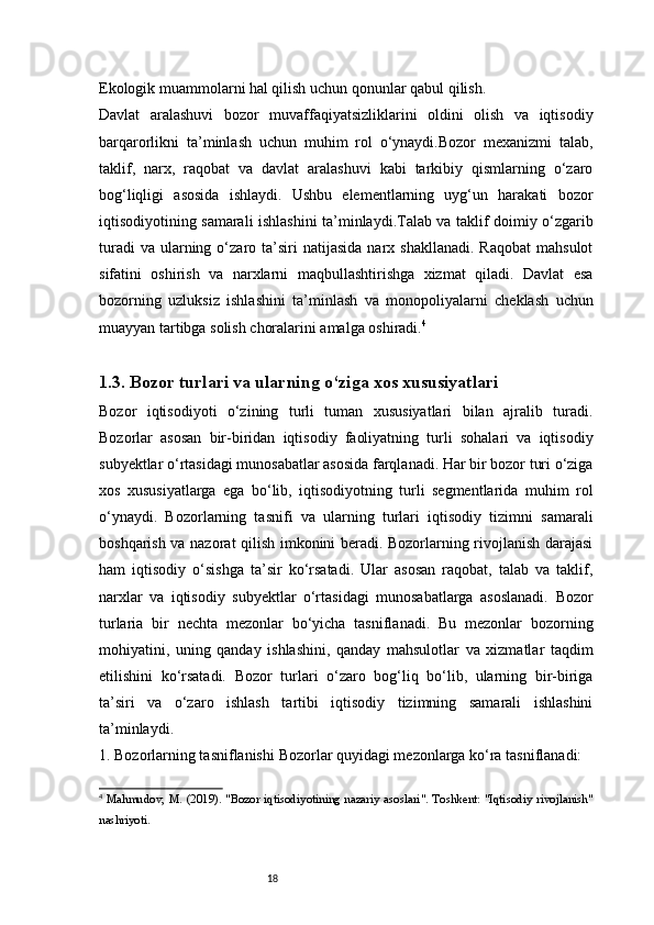 18Ekologik muammolarni hal qilish uchun qonunlar qabul qilish.
Davlat   aralashuvi   bozor   muvaffaqiyatsizliklarini   oldini   olish   va   iqtisodiy
barqarorlikni   ta’minlash   uchun   muhim   rol   o‘ynaydi.Bozor   mexanizmi   talab,
taklif,   narx,   raqobat   va   davlat   aralashuvi   kabi   tarkibiy   qismlarning   o‘zaro
bog‘liqligi   asosida   ishlaydi.   Ushbu   elementlarning   uyg‘un   harakati   bozor
iqtisodiyotining samarali ishlashini ta’minlaydi.Talab va taklif doimiy o‘zgarib
turadi  va   ularning  o‘zaro  ta’siri  natijasida   narx  shakllanadi.  Raqobat  mahsulot
sifatini   oshirish   va   narxlarni   maqbullashtirishga   xizmat   qiladi.   Davlat   esa
bozorning   uzluksiz   ishlashini   ta’minlash   va   monopoliyalarni   cheklash   uchun
muayyan tartibga solish choralarini amalga oshiradi. 4
1.3.  Bozor turlari va ularning o‘ziga xos xususiyatlari
Bozor   iqtisodiyoti   o‘zining   turli   tuman   xususiyatlari   bilan   ajralib   turadi.
Bozorlar   asosan   bir-biridan   iqtisodiy   faoliyatning   turli   sohalari   va   iqtisodiy
subyektlar o‘rtasidagi munosabatlar asosida farqlanadi. Har bir bozor turi o‘ziga
xos   xususiyatlarga   ega   bo‘lib,   iqtisodiyotning   turli   segmentlarida   muhim   rol
o‘ynaydi.   Bozorlarning   tasnifi   va   ularning   turlari   iqtisodiy   tizimni   samarali
boshqarish va nazorat qilish imkonini beradi. Bozorlarning rivojlanish darajasi
ham   iqtisodiy   o‘sishga   ta’sir   ko‘rsatadi.   Ular   asosan   raqobat,   talab   va   taklif,
narxlar   va   iqtisodiy   subyektlar   o‘rtasidagi   munosabatlarga   asoslanadi.   Bozor
turlari a   bir   nechta   mezonlar   bo‘yicha   tasniflanadi.   Bu   mezonlar   bozorning
mohiyatini,   uning   qanday   ishlashini,   qanday   mahsulotlar   va   xizmatlar   taqdim
etilishini   ko‘rsatadi.   Bozor   turlari   o‘zaro   bog‘liq   bo‘lib,   ularning   bir-biriga
ta’siri   va   o‘zaro   ishlash   tartibi   iqtisodiy   tizimning   samarali   ishlashini
ta’minlaydi.
1. Bozorlarning tasniflanishi   Bozorlar quyidagi mezonlarga ko‘ra tasniflanadi:
4
  Mahmudov, M. (2019). "Bozor iqtisodiyotining nazariy asoslari". Toshkent: "Iqtisodiy rivojlanish"
nashriyoti.