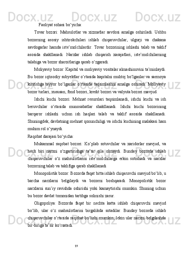 19Faoliyat sohasi bo‘yicha:
Tovar   bozori:   Mahsulotlar   va   xizmatlar   savdosi   amalga   oshiriladi.   Ushbu
bozorning   asosiy   ishtirokchilari   ishlab   chiqaruvchilar,   ulgurji   va   chakana
savdogarlar   hamda   iste’molchilardir.   Tovar   bozorining   ishlashi   talab   va   taklif
asosida   shakllanadi.   Narxlar   ishlab   chiqarish   xarajatlari,   iste’molchilarning
talabiga va bozor sharoitlariga qarab o‘zgaradi.
Moliyaviy bozor:  Kapital va moliyaviy vositalar almashinuvini ta’minlaydi.
Bu bozor iqtisodiy subyektlar o‘rtasida kapitalni muhtoj bo‘lganlar va sarmoya
kiritishga   tayyor   bo‘lganlar   o‘rtasida   taqsimlashni   amalga   oshiradi.   Moliyaviy
bozor turlari, xususan, fond bozori, kredit bozori va valyuta bozori mavjud.
Ishchi   kuchi   bozori:   Mehnat   resurslari   taqsimlanadi,   ishchi   kuchi   va   ish
beruvchilar   o‘rtasida   munosabatlar   shakllanadi.   Ishchi   kuchi   bozorining
barqaror   ishlashi   uchun   ish   haqlari   talab   va   taklif   asosida   shakllanadi.
Shuningdek, davlatning mehnat qonunchiligi va ishchi kuchining malakasi ham
muhim rol o‘ynaydi.
Raqobat darajasi bo‘yicha:
Mukammal   raqobat   bozori:   Ko‘plab   sotuvchilar   va   xaridorlar   mavjud,   va
hech   biri   narxni   o‘zgartirishga   ta’sir   qila   olmaydi.   Bunday   bozorda   ishlab
chiqaruvchilar   o‘z   mahsulotlarini   iste’molchilarga   erkin   sotishadi   va   narxlar
bozorning talab va taklifiga qarab shakllanadi
Monopolistik bozor:  Bozorda faqat bitta ishlab chiqaruvchi mavjud bo‘lib, u
barcha   narxlarni   belgilaydi   va   bozorni   boshqaradi.   Monopolistik   bozor
narxlarni   sun’iy   ravishda   oshirishi   yoki   kamaytirishi   mumkin.   Shuning   uchun
bu bozor davlat tomonidan tartibga solinishi zarur.
Oligopoliya:   Bozorda   faqat   bir   nechta   katta   ishlab   chiqaruvchi   mavjud
bo‘lib,   ular   o‘z   mahsulotlarini   birgalikda   sotadilar.   Bunday   bozorda   ishlab
chiqaruvchilar o‘rtasida raqobat bo‘lishi mumkin, lekin ular narxni belgilashda
bir-biriga ta’sir ko‘rsatadi. 