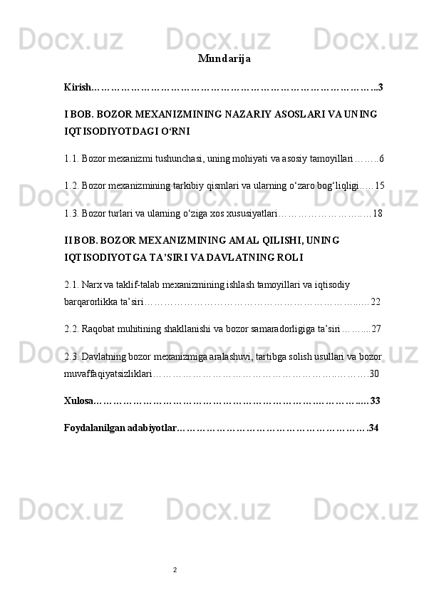 2 Mundarija
Kirish …………………………………………………………………………...3
I BOB. BOZOR MEXANIZMINING NAZARIY ASOSLARI VA UNING 
IQTISODIYOTDAGI O‘RNI
1.1.  Bozor mexanizmi tushunchasi, uning mohiyati va asosiy tamoyillari ……..6
1.2.  Bozor mexanizmining tarkibiy qismlari va ularning o‘zaro bog‘liqligi ..…15
1.3.  Bozor turlari va ularning o‘ziga xos xususiyatlari ……………………..…18
II BOB. BOZOR MEXANIZMINING AMAL QILISHI, UNING 
IQTISODIYOTGA TA’SIRI VA DAVLATNING ROLI
2.1.  Narx va taklif-talab mexanizmining ishlash tamoyillari va iqtisodiy 
barqarorlikka ta’siri ………………………………………………………...…22
2.2.  Raqobat muhitining shakllanishi va bozor samaradorligiga ta’siri ……....27
2.3.  Davlatning bozor mexanizmiga aralashuvi, tartibga solish usullari va bozor 
muvaffaqiyatsizliklari ………………………………………………..……….30
Xulosa ………………………………………………………….…………..…33
Foydalanilgan adabiyotlar ………………………………………………….34 