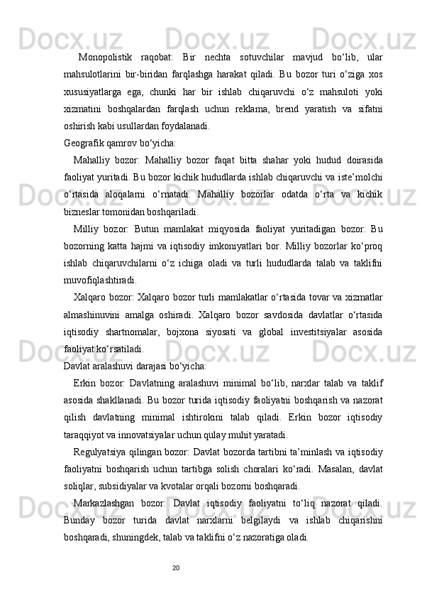 20Monopolistik   raqobat:   Bir   nechta   sotuvchilar   mavjud   bo‘lib,   ular
mahsulotlarini   bir-biridan   farqlashga   harakat   qiladi.   Bu   bozor   turi   o‘ziga   xos
xususiyatlarga   ega,   chunki   har   bir   ishlab   chiqaruvchi   o‘z   mahsuloti   yoki
xizmatini   boshqalardan   farqlash   uchun   reklama,   brend   yaratish   va   sifatni
oshirish kabi usullardan foydalanadi.
Geografik qamrov bo‘yicha:
Mahalliy   bozor:   Mahalliy   bozor   faqat   bitta   shahar   yoki   hudud   doirasida
faoliyat yuritadi. Bu bozor kichik hududlarda ishlab chiqaruvchi va iste’molchi
o‘rtasida   aloqalarni   o‘rnatadi.   Mahalliy   bozorlar   odatda   o‘rta   va   kichik
bizneslar tomonidan boshqariladi.
Milliy   bozor:   Butun   mamlakat   miqyosida   faoliyat   yuritadigan   bozor.   Bu
bozorning   katta   hajmi   va   iqtisodiy   imkoniyatlari   bor.   Milliy   bozorlar   ko‘proq
ishlab   chiqaruvchilarni   o‘z   ichiga   oladi   va   turli   hududlarda   talab   va   taklifni
muvofiqlashtiradi.
Xalqaro bozor:   Xalqaro bozor turli mamlakatlar o‘rtasida tovar va xizmatlar
almashinuvini   amalga   oshiradi.   Xalqaro   bozor   savdosida   davlatlar   o‘rtasida
iqtisodiy   shartnomalar,   bojxona   siyosati   va   global   investitsiyalar   asosida
faoliyat ko‘rsatiladi.
Davlat aralashuvi darajasi bo‘yicha:
Erkin   bozor:   Davlatning   aralashuvi   minimal   bo‘lib,   narxlar   talab   va   taklif
asosida shakllanadi. Bu bozor turida iqtisodiy faoliyatni boshqarish va nazorat
qilish   davlatning   minimal   ishtirokini   talab   qiladi.   Erkin   bozor   iqtisodiy
taraqqiyot va innovatsiyalar uchun qulay muhit yaratadi.
Regulyatsiya qilingan bozor:   Davlat bozorda tartibni ta’minlash va iqtisodiy
faoliyatni   boshqarish   uchun   tartibga   solish   choralari   ko‘radi.   Masalan,   davlat
soliqlar, subsidiyalar va kvotalar orqali bozorni boshqaradi.
Markazlashgan   bozor:   Davlat   iqtisodiy   faoliyatni   to‘liq   nazorat   qiladi.
Bunday   bozor   turida   davlat   narxlarni   belgilaydi   va   ishlab   chiqarishni
boshqaradi, shuningdek, talab va taklifni o‘z nazoratiga oladi.