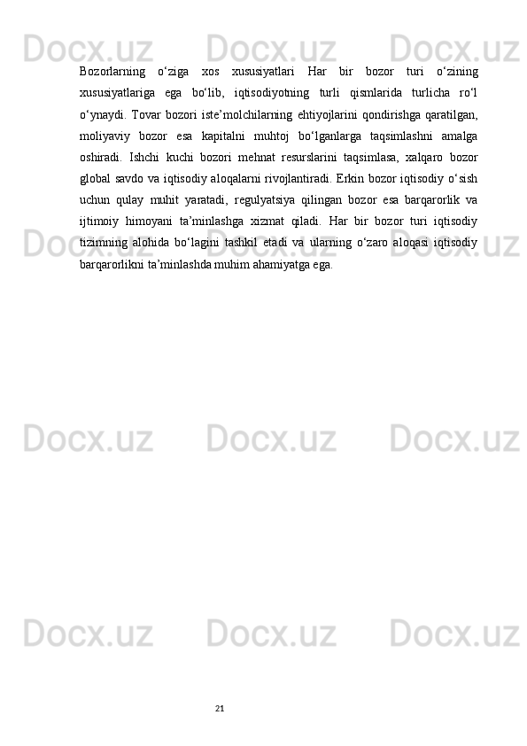 21Bozorlarning   o‘ziga   xos   xususiyatlari   Har   bir   bozor   turi   o‘zining
xususiyatlariga   ega   bo‘lib,   iqtisodiyotning   turli   qismlarida   turlicha   ro‘l
o‘ynaydi.   Tovar   bozori   iste’molchilarning   ehtiyojlarini   qondirishga   qaratilgan,
moliyaviy   bozor   esa   kapitalni   muhtoj   bo‘lganlarga   taqsimlashni   amalga
oshiradi.   Ishchi   kuchi   bozori   mehnat   resurslarini   taqsimlasa,   xalqaro   bozor
global savdo va iqtisodiy aloqalarni rivojlantiradi. Erkin bozor iqtisodiy o‘sish
uchun   qulay   muhit   yaratadi,   regulyatsiya   qilingan   bozor   esa   barqarorlik   va
ijtimoiy   himoyani   ta’minlashga   xizmat   qiladi.   Har   bir   bozor   turi   iqtisodiy
tizimning   alohida   bo‘lagini   tashkil   etadi   va   ularning   o‘zaro   aloqasi   iqtisodiy
barqarorlikni ta’minlashda muhim ahamiyatga ega. 