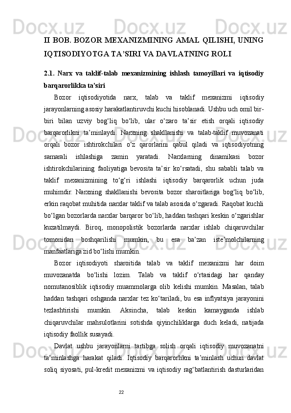 22II BOB. BOZOR MEXANIZMINING AMAL QILISHI, UNING
IQTISODIYOTGA TA’SIRI VA DAVLATNING ROLI
2.1.   Narx   va   taklif-talab   mexanizmining   ishlash   tamoyillari   va   iqtisodiy
barqarorlikka ta’siri
Bozor   iqtisodiyotida   narx,   talab   va   taklif   mexanizmi   iqtisodiy
jarayonlarning asosiy harakatlantiruvchi kuchi hisoblanadi. Ushbu uch omil bir-
biri   bilan   uzviy   bog‘liq   bo‘lib,   ular   o‘zaro   ta’sir   etish   orqali   iqtisodiy
barqarorlikni   ta’minlaydi.   Narxning   shakllanishi   va   talab-taklif   muvozanati
orqali   bozor   ishtirokchilari   o‘z   qarorlarini   qabul   qiladi   va   iqtisodiyotning
samarali   ishlashiga   zamin   yaratadi.   Narxlarning   dinamikasi   bozor
ishtirokchilarining   faoliyatiga   bevosita   ta’sir   ko‘rsatadi,   shu   sababli   talab   va
taklif   mexanizmining   to‘g‘ri   ishlashi   iqtisodiy   barqarorlik   uchun   juda
muhimdir.   Narxning   shakllanishi   bevosita   bozor   sharoitlariga   bog‘liq   bo‘lib,
erkin raqobat muhitida narxlar taklif va talab asosida o‘zgaradi. Raqobat kuchli
bo‘lgan bozorlarda narxlar barqaror bo‘lib, haddan tashqari keskin o‘zgarishlar
kuzatilmaydi.   Biroq,   monopolistik   bozorlarda   narxlar   ishlab   chiqaruvchilar
tomonidan   boshqarilishi   mumkin,   bu   esa   ba’zan   iste’molchilarning
manfaatlariga zid bo‘lishi mumkin.
Bozor   iqtisodiyoti   sharoitida   talab   va   taklif   mexanizmi   har   doim
muvozanatda   bo‘lishi   lozim.   Talab   va   taklif   o‘rtasidagi   har   qanday
nomutanosiblik   iqtisodiy   muammolarga   olib   kelishi   mumkin.   Masalan,   talab
haddan   tashqari   oshganda   narxlar   tez   ko‘tariladi,   bu   esa   inflyatsiya   jarayonini
tezlashtirishi   mumkin.   Aksincha,   talab   keskin   kamayganda   ishlab
chiqaruvchilar   mahsulotlarini   sotishda   qiyinchiliklarga   duch   keladi,   natijada
iqtisodiy faollik susayadi.
Davlat   ushbu   jarayonlarni   tartibga   solish   orqali   iqtisodiy   muvozanatni
ta’minlashga   harakat   qiladi.   Iqtisodiy   barqarorlikni   ta’minlash   uchun   davlat
soliq   siyosati,   pul-kredit   mexanizmi   va   iqtisodiy   rag‘batlantirish   dasturlaridan