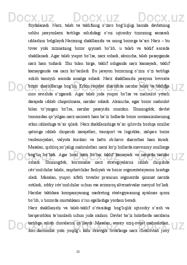 23foydalanadi.   Narx,   talab   va   taklifning   o‘zaro   bog‘liqligi   hamda   davlatning
ushbu   jarayonlarni   tartibga   solishdagi   o‘rni   iqtisodiy   tizimning   samarali
ishlashini   belgilaydi. Narxning  shakllanishi   va  uning  bozorga   ta’siri  Narx  –  bu
tovar   yoki   xizmatning   bozor   qiymati   bo‘lib,   u   talab   va   taklif   asosida
shakllanadi. Agar  talab yuqori  bo‘lsa, narx oshadi, aksincha, talab pasayganda
narx   ham   tushadi.   Shu   bilan   birga,   taklif   oshganda   narx   kamayadi,   taklif
kamayganda   esa   narx   ko‘tariladi.   Bu   jarayon   bozorning   o‘zini   o‘zi   tartibga
solish   tamoyili   asosida   amalga   oshadi.   Narx   shakllanishi   jarayoni   bevosita
bozor   sharoitlariga   bog‘liq.   Erkin   raqobat   sharoitida   narxlar   talab   va   taklifga
mos   ravishda   o‘zgaradi.   Agar   talab   juda   yuqori   bo‘lsa   va   mahsulot   yetarli
darajada   ishlab   chiqarilmasa,   narxlar   oshadi.   Aksincha,   agar   bozor   mahsulot
bilan   to‘yingan   bo‘lsa,   narxlar   pasayishi   mumkin.   Shuningdek,   davlat
tomonidan qo‘yilgan narx nazorati ham ba’zi hollarda bozor mexanizmlarining
erkin ishlashiga ta’sir qiladi. Narx shakllanishiga ta’sir qiluvchi boshqa omillar
qatoriga   ishlab   chiqarish   xarajatlari,   transport   va   logistika,   xalqaro   bozor
tendensiyalari,   valyuta   kurslari   va   hatto   ob-havo   sharoitlari   ham   kiradi.
Masalan, qishloq xo‘jaligi mahsulotlari narxi ko‘p hollarda mavsumiy omillarga
bog‘liq   bo‘ladi.   Agar   hosil   kam   bo‘lsa,   taklif   kamayadi   va   natijada   narxlar
oshadi.   Shuningdek,   korxonalar   narx   strategiyalarini   ishlab   chiqishda
iste’molchilar talabi, raqobatchilar faoliyati va bozor segmentatsiyasini hisobga
oladi.   Masalan,   yuqori   sifatli   tovarlar   premium   segmentda   qimmat   narxda
sotiladi, oddiy iste’molchilar uchun esa arzonroq alternativalar mavjud bo‘ladi.
Narxlar   taktikasi   kompaniyaning   marketing   strategiyasining   ajralmas   qismi
bo‘lib, u bozorda mustahkam o‘rin egallashga yordam beradi.
Narx   shakllanishi   va   talab-taklif   o‘rtasidagi   bog‘liqlik   iqtisodiy   o‘sish   va
barqarorlikni   ta’minlash   uchun   juda   muhim.   Davlat   ba’zi   holatlarda   narxlarni
tartibga   solish   choralarini   qo‘llaydi.   Masalan,   asosiy   oziq-ovqat   mahsulotlari,
dori-darmonlar   yoki   yoqilg‘i   kabi   strategik   tovarlarga   narx   cheklovlari   joriy 