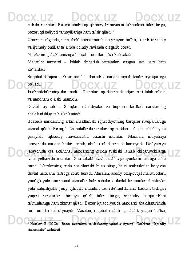 24etilishi   mumkin.   Bu   esa   aholining   ijtimoiy   himoyasini   ta’minlash   bilan   birga,
bozor iqtisodiyoti tamoyillariga ham ta’sir qiladi. 5
Umuman olganda, narx shakllanishi  murakkab  jarayon  bo‘lib, u turli  iqtisodiy
va ijtimoiy omillar ta’sirida doimiy ravishda o‘zgarib boradi.
Narxlarning shakllanishiga bir qator omillar ta’sir ko‘rsatadi:
Mahsulot   tannarxi   –   Ishlab   chiqarish   xarajatlari   oshgan   sari   narx   ham
ko‘tariladi.
Raqobat   darajasi   –   Erkin   raqobat   sharoitida   narx   pasayish   tendensiyasiga   ega
bo‘ladi.
Iste’molchilarning  daromadi   –  Odamlarning  daromadi  ortgan  sari  talab  oshadi
va narx ham o‘sishi mumkin.
Davlat   siyosati   –   Soliqlar,   subsidiyalar   va   bojxona   tariflari   narxlarning
shakllanishiga ta’sir ko‘rsatadi.
Bozorda   narxlarning   erkin   shakllanishi   iqtisodiyotning   barqaror   rivojlanishiga
xizmat qiladi. Biroq, ba’zi  holatlarda narxlarning haddan tashqari  oshishi  yoki
pasayishi   iqtisodiy   muvozanatni   buzishi   mumkin.   Masalan,   inflyatsiya
jarayonida   narxlar   keskin   oshib,   aholi   real   daromadi   kamayadi.   Deflyatsiya
jarayonida   esa   aksincha,   narxlarning   keskin   tushishi   ishlab   chiqaruvchilarga
zarar   yetkazishi   mumkin.   Shu   sababli   davlat   ushbu   jarayonlarni   tartibga   solib
turadi.   Narxlarning   erkin   shakllanishi   bilan   birga,   ba’zi   mahsulotlar   bo‘yicha
davlat narxlarni tartibga solib boradi. Masalan, asosiy oziq-ovqat mahsulotlari,
yonilg‘i yoki kommunal xizmatlar kabi sohalarda davlat tomonidan cheklovlar
yoki   subsidiyalar   joriy   qilinishi   mumkin.   Bu   iste’molchilarni   haddan   tashqari
yuqori   narxlardan   himoya   qilish   bilan   birga,   iqtisodiy   barqarorlikni
ta’minlashga ham xizmat qiladi.   Bozor iqtisodiyotida narxlarni shakllantirishda
turli   omillar   rol   o‘ynaydi.   Masalan,   raqobat   muhiti   qanchalik   yuqori   bo‘lsa,
5
  Mutalov,   E.   (2020).   "Bozor   mexanizmi   va   davlatning   iqtisodiy   siyosati".   Toshkent:   "Iqtisodiy
strategiyalar" nashriyoti. 
