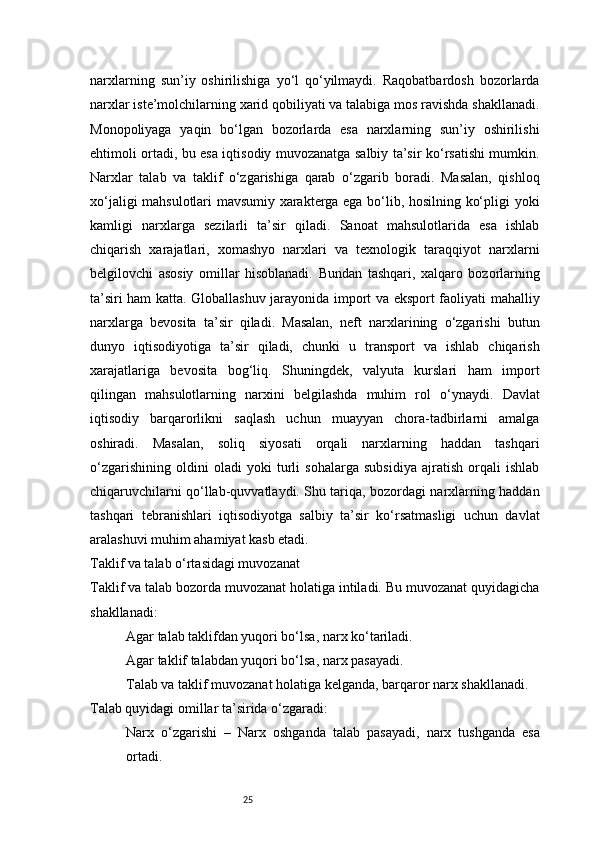 25narxlarning   sun’iy   oshirilishiga   yo‘l   qo‘yilmaydi.   Raqobatbardosh   bozorlarda
narxlar iste’molchilarning xarid qobiliyati va talabiga mos ravishda shakllanadi.
Monopoliyaga   yaqin   bo‘lgan   bozorlarda   esa   narxlarning   sun’iy   oshirilishi
ehtimoli ortadi, bu esa iqtisodiy muvozanatga salbiy ta’sir ko‘rsatishi mumkin.
Narxlar   talab   va   taklif   o‘zgarishiga   qarab   o‘zgarib   boradi.   Masalan,   qishloq
xo‘jaligi mahsulotlari mavsumiy xarakterga ega bo‘lib, hosilning ko‘pligi yoki
kamligi   narxlarga   sezilarli   ta’sir   qiladi.   Sanoat   mahsulotlarida   esa   ishlab
chiqarish   xarajatlari,   xomashyo   narxlari   va   texnologik   taraqqiyot   narxlarni
belgilovchi   asosiy   omillar   hisoblanadi.   Bundan   tashqari,   xalqaro   bozorlarning
ta’siri ham katta. Globallashuv jarayonida import va eksport faoliyati mahalliy
narxlarga   bevosita   ta’sir   qiladi.   Masalan,   neft   narxlarining   o‘zgarishi   butun
dunyo   iqtisodiyotiga   ta’sir   qiladi,   chunki   u   transport   va   ishlab   chiqarish
xarajatlariga   bevosita   bog‘liq.   Shuningdek,   valyuta   kurslari   ham   import
qilingan   mahsulotlarning   narxini   belgilashda   muhim   rol   o‘ynaydi.   Davlat
iqtisodiy   barqarorlikni   saqlash   uchun   muayyan   chora-tadbirlarni   amalga
oshiradi.   Masalan,   soliq   siyosati   orqali   narxlarning   haddan   tashqari
o‘zgarishining   oldini   oladi   yoki   turli   sohalarga   subsidiya   ajratish   orqali   ishlab
chiqaruvchilarni qo‘llab-quvvatlaydi. Shu tariqa, bozordagi narxlarning haddan
tashqari   tebranishlari   iqtisodiyotga   salbiy   ta’sir   ko‘rsatmasligi   uchun   davlat
aralashuvi muhim ahamiyat kasb etadi.
Taklif va talab o‘rtasidagi muvozanat
Taklif va talab bozorda muvozanat holatiga intiladi. Bu muvozanat quyidagicha
shakllanadi:
Agar talab taklifdan yuqori bo‘lsa, narx ko‘tariladi.
Agar taklif talabdan yuqori bo‘lsa, narx pasayadi.
Talab va taklif muvozanat holatiga kelganda, barqaror narx shakllanadi.
Talab quyidagi omillar ta’sirida o‘zgaradi:
Narx   o‘zgarishi   –   Narx   oshganda   talab   pasayadi,   narx   tushganda   esa
ortadi. 