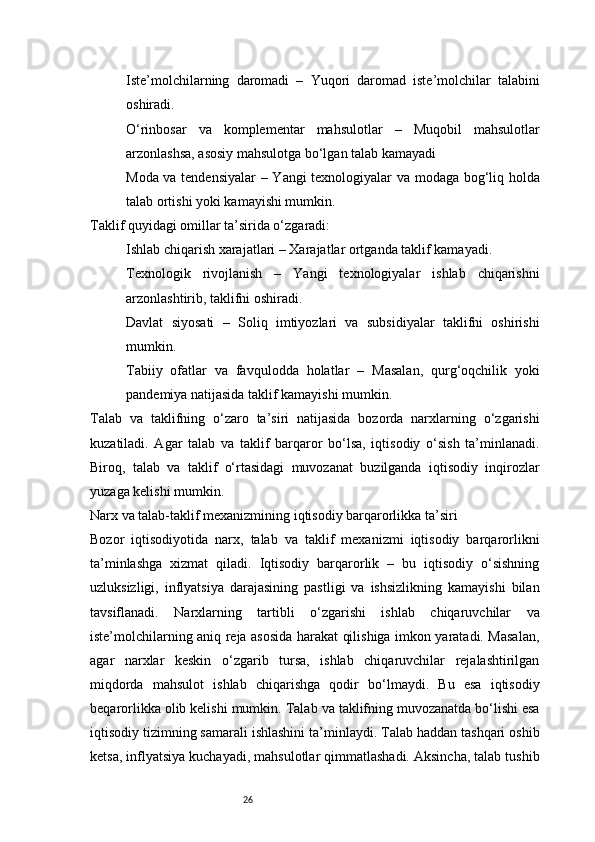 26Iste’molchilarning   daromadi   –   Yuqori   daromad   iste’molchilar   talabini
oshiradi.
O‘rinbosar   va   komplementar   mahsulotlar   –   Muqobil   mahsulotlar
arzonlashsa, asosiy mahsulotga bo‘lgan talab kamayadi
Moda va tendensiyalar   – Yangi texnologiyalar va modaga bog‘liq holda
talab ortishi yoki kamayishi mumkin.
Taklif quyidagi omillar ta’sirida o‘zgaradi:
Ishlab chiqarish xarajatlari  – Xarajatlar ortganda taklif kamayadi.
Texnologik   rivojlanish   –   Yangi   texnologiyalar   ishlab   chiqarishni
arzonlashtirib, taklifni oshiradi.
Davlat   siyosati   –   Soliq   imtiyozlari   va   subsidiyalar   taklifni   oshirishi
mumkin.
Tabiiy   ofatlar   va   favqulodda   holatlar   –   Masalan,   qurg‘oqchilik   yoki
pandemiya natijasida taklif kamayishi mumkin.
Talab   va   taklifning   o‘zaro   ta’siri   natijasida   bozorda   narxlarning   o‘zgarishi
kuzatiladi.   Agar   talab   va   taklif   barqaror   bo‘lsa,   iqtisodiy   o‘sish   ta’minlanadi.
Biroq,   talab   va   taklif   o‘rtasidagi   muvozanat   buzilganda   iqtisodiy   inqirozlar
yuzaga kelishi mumkin.
Narx va talab-taklif mexanizmining iqtisodiy barqarorlikka ta’siri
Bozor   iqtisodiyotida   narx,   talab   va   taklif   mexanizmi   iqtisodiy   barqarorlikni
ta’minlashga   xizmat   qiladi.   Iqtisodiy   barqarorlik   –   bu   iqtisodiy   o‘sishning
uzluksizligi,   inflyatsiya   darajasining   pastligi   va   ishsizlikning   kamayishi   bilan
tavsiflanadi.   Narxlarning   tartibli   o‘zgarishi   ishlab   chiqaruvchilar   va
iste’molchilarning aniq reja asosida harakat qilishiga imkon yaratadi. Masalan,
agar   narxlar   keskin   o‘zgarib   tursa,   ishlab   chiqaruvchilar   rejalashtirilgan
miqdorda   mahsulot   ishlab   chiqarishga   qodir   bo‘lmaydi.   Bu   esa   iqtisodiy
beqarorlikka olib kelishi mumkin.   Talab va taklifning muvozanatda bo‘lishi esa
iqtisodiy tizimning samarali ishlashini ta’minlaydi. Talab haddan tashqari oshib
ketsa, inflyatsiya kuchayadi, mahsulotlar qimmatlashadi. Aksincha, talab tushib 