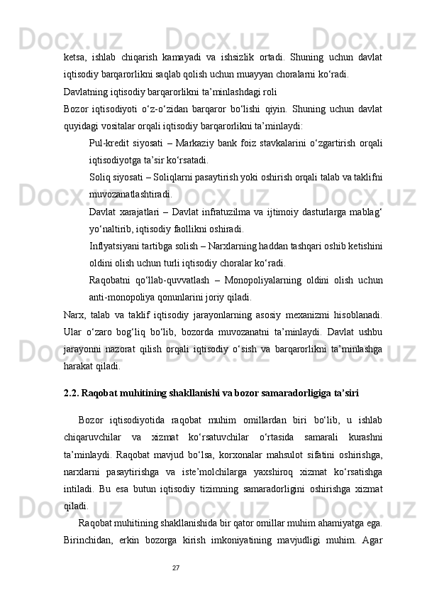 27ketsa,   ishlab   chiqarish   kamayadi   va   ishsizlik   ortadi.   Shuning   uchun   davlat
iqtisodiy barqarorlikni saqlab qolish uchun muayyan choralarni ko‘radi.
Davlatning iqtisodiy barqarorlikni ta’minlashdagi roli
Bozor   iqtisodiyoti   o‘z-o‘zidan   barqaror   bo‘lishi   qiyin.   Shuning   uchun   davlat
quyidagi vositalar orqali iqtisodiy barqarorlikni ta’minlaydi:
Pul-kredit   siyosati   –   Markaziy   bank   foiz   stavkalarini   o‘zgartirish   orqali
iqtisodiyotga ta’sir ko‘rsatadi.
Soliq siyosati  – Soliqlarni pasaytirish yoki oshirish orqali talab va taklifni
muvozanatlashtiradi.
Davlat   xarajatlari   –   Davlat   infratuzilma   va   ijtimoiy   dasturlarga   mablag‘
yo‘naltirib, iqtisodiy faollikni oshiradi.
Inflyatsiyani tartibga solish  – Narxlarning haddan tashqari oshib ketishini
oldini olish uchun turli iqtisodiy choralar ko‘radi.
Raqobatni   qo‘llab-quvvatlash   –   Monopoliyalarning   oldini   olish   uchun
anti-monopoliya qonunlarini joriy qiladi.
Narx,   talab   va   taklif   iqtisodiy   jarayonlarning   asosiy   mexanizmi   hisoblanadi.
Ular   o‘zaro   bog‘liq   bo‘lib,   bozorda   muvozanatni   ta’minlaydi.   Davlat   ushbu
jarayonni   nazorat   qilish   orqali   iqtisodiy   o‘sish   va   barqarorlikni   ta’minlashga
harakat qiladi.
2.2. Raqobat muhitining shakllanishi va bozor samaradorligiga ta’siri
Bozor   iqtisodiyotida   raqobat   muhim   omillardan   biri   bo‘lib,   u   ishlab
chiqaruvchilar   va   xizmat   ko‘rsatuvchilar   o‘rtasida   samarali   kurashni
ta’minlaydi.   Raqobat   mavjud   bo‘lsa,   korxonalar   mahsulot   sifatini   oshirishga,
narxlarni   pasaytirishga   va   iste’molchilarga   yaxshiroq   xizmat   ko‘rsatishga
intiladi.   Bu   esa   butun   iqtisodiy   tizimning   samaradorligini   oshirishga   xizmat
qiladi.  
Raqobat muhitining shakllanishida bir qator omillar muhim ahamiyatga ega.
Birinchidan,   erkin   bozorga   kirish   imkoniyatining   mavjudligi   muhim.   Agar