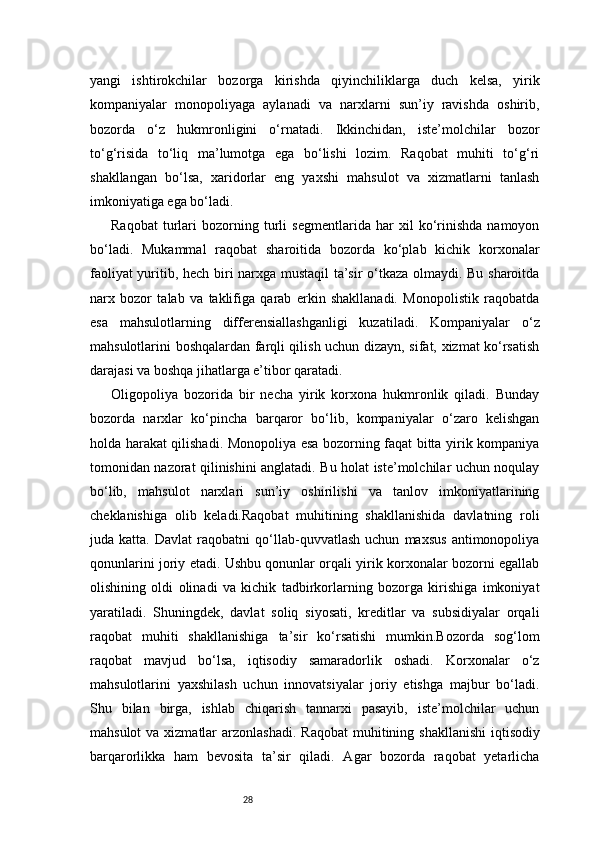 28yangi   ishtirokchilar   bozorga   kirishda   qiyinchiliklarga   duch   kelsa,   yirik
kompaniyalar   monopoliyaga   aylanadi   va   narxlarni   sun’iy   ravishda   oshirib,
bozorda   o‘z   hukmronligini   o‘rnatadi.   Ikkinchidan,   iste’molchilar   bozor
to‘g‘risida   to‘liq   ma’lumotga   ega   bo‘lishi   lozim.   Raqobat   muhiti   to‘g‘ri
shakllangan   bo‘lsa,   xaridorlar   eng   yaxshi   mahsulot   va   xizmatlarni   tanlash
imkoniyatiga ega bo‘ladi.
Raqobat   turlari   bozorning   turli   segmentlarida   har   xil   ko‘rinishda   namoyon
bo‘ladi.   Mukammal   raqobat   sharoitida   bozorda   ko‘plab   kichik   korxonalar
faoliyat yuritib, hech biri narxga mustaqil  ta’sir o‘tkaza olmaydi. Bu sharoitda
narx   bozor   talab   va   taklifiga   qarab   erkin   shakllanadi.   Monopolistik   raqobatda
esa   mahsulotlarning   differensiallashganligi   kuzatiladi.   Kompaniyalar   o‘z
mahsulotlarini boshqalardan farqli qilish uchun dizayn, sifat, xizmat ko‘rsatish
darajasi va boshqa jihatlarga e’tibor qaratadi.
Oligopoliya   bozorida   bir   necha   yirik   korxona   hukmronlik   qiladi.   Bunday
bozorda   narxlar   ko‘pincha   barqaror   bo‘lib,   kompaniyalar   o‘zaro   kelishgan
holda harakat qilishadi. Monopoliya esa bozorning faqat bitta yirik kompaniya
tomonidan nazorat qilinishini anglatadi. Bu holat iste’molchilar uchun noqulay
bo‘lib,   mahsulot   narxlari   sun’iy   oshirilishi   va   tanlov   imkoniyatlarining
cheklanishiga   olib   keladi.Raqobat   muhitining   shakllanishida   davlatning   roli
juda   katta.   Davlat   raqobatni   qo‘llab-quvvatlash   uchun   maxsus   antimonopoliya
qonunlarini joriy etadi. Ushbu qonunlar orqali yirik korxonalar bozorni egallab
olishining   oldi   olinadi   va   kichik   tadbirkorlarning   bozorga   kirishiga   imkoniyat
yaratiladi.   Shuningdek,   davlat   soliq   siyosati,   kreditlar   va   subsidiyalar   orqali
raqobat   muhiti   shakllanishiga   ta’sir   ko‘rsatishi   mumkin.Bozorda   sog‘lom
raqobat   mavjud   bo‘lsa,   iqtisodiy   samaradorlik   oshadi.   Korxonalar   o‘z
mahsulotlarini   yaxshilash   uchun   innovatsiyalar   joriy   etishga   majbur   bo‘ladi.
Shu   bilan   birga,   ishlab   chiqarish   tannarxi   pasayib,   iste’molchilar   uchun
mahsulot  va xizmatlar  arzonlashadi.   Raqobat  muhitining shakllanishi  iqtisodiy
barqarorlikka   ham   bevosita   ta’sir   qiladi.   Agar   bozorda   raqobat   yetarlicha