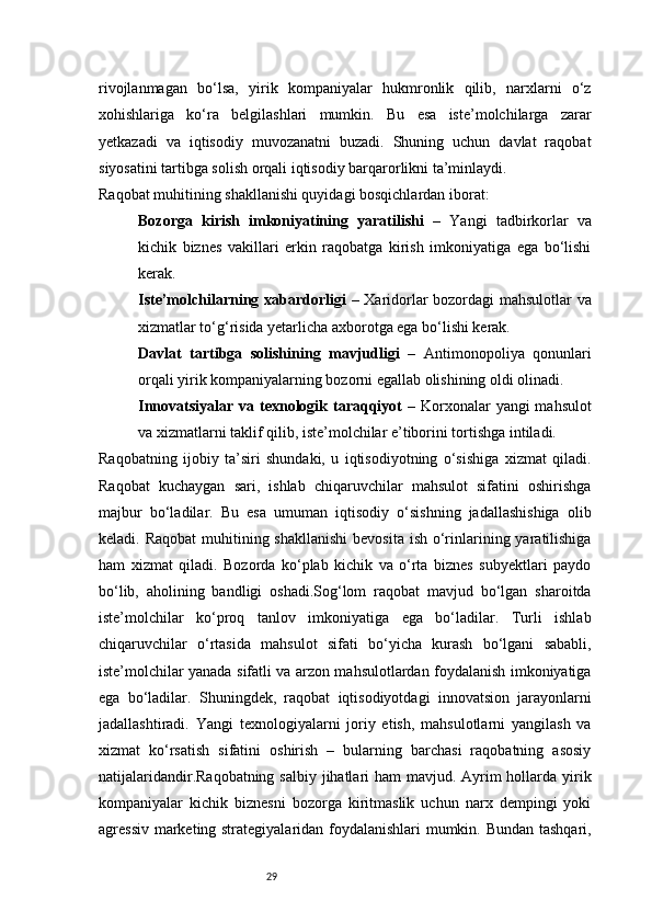 29rivojlanmagan   bo‘lsa,   yirik   kompaniyalar   hukmronlik   qilib,   narxlarni   o‘z
xohishlariga   ko‘ra   belgilashlari   mumkin.   Bu   esa   iste’molchilarga   zarar
yetkazadi   va   iqtisodiy   muvozanatni   buzadi.   Shuning   uchun   davlat   raqobat
siyosatini tartibga solish orqali iqtisodiy barqarorlikni ta’minlaydi.
Raqobat muhitining shakllanishi quyidagi bosqichlardan iborat:
Bozorga   kirish   imkoniyatining   yaratilishi   –   Yangi   tadbirkorlar   va
kichik   biznes   vakillari   erkin   raqobatga   kirish   imkoniyatiga   ega   bo‘lishi
kerak.
Iste’molchilarning xabardorligi   – Xaridorlar bozordagi mahsulotlar va
xizmatlar to‘g‘risida yetarlicha axborotga ega bo‘lishi kerak.
Davlat   tartibga   solishining   mavjudligi   –   Antimonopoliya   qonunlari
orqali yirik kompaniyalarning bozorni egallab olishining oldi olinadi.
Innovatsiyalar va texnologik taraqqiyot   – Korxonalar  yangi  mahsulot
va xizmatlarni taklif qilib, iste’molchilar e’tiborini tortishga intiladi.
Raqobatning   ijobiy   ta’siri   shundaki,   u   iqtisodiyotning   o‘sishiga   xizmat   qiladi.
Raqobat   kuchaygan   sari,   ishlab   chiqaruvchilar   mahsulot   sifatini   oshirishga
majbur   bo‘ladilar.   Bu   esa   umuman   iqtisodiy   o‘sishning   jadallashishiga   olib
keladi. Raqobat  muhitining shakllanishi  bevosita  ish o‘rinlarining yaratilishiga
ham   xizmat   qiladi.   Bozorda   ko‘plab   kichik   va   o‘rta   biznes   subyektlari   paydo
bo‘lib,   aholining   bandligi   oshadi.Sog‘lom   raqobat   mavjud   bo‘lgan   sharoitda
iste’molchilar   ko‘proq   tanlov   imkoniyatiga   ega   bo‘ladilar.   Turli   ishlab
chiqaruvchilar   o‘rtasida   mahsulot   sifati   bo‘yicha   kurash   bo‘lgani   sababli,
iste’molchilar yanada sifatli va arzon mahsulotlardan foydalanish imkoniyatiga
ega   bo‘ladilar.   Shuningdek,   raqobat   iqtisodiyotdagi   innovatsion   jarayonlarni
jadallashtiradi.   Yangi   texnologiyalarni   joriy   etish,   mahsulotlarni   yangilash   va
xizmat   ko‘rsatish   sifatini   oshirish   –   bularning   barchasi   raqobatning   asosiy
natijalaridandir.Raqobatning salbiy jihatlari ham  mavjud. Ayrim hollarda yirik
kompaniyalar   kichik   biznesni   bozorga   kiritmaslik   uchun   narx   dempingi   yoki
agressiv marketing strategiyalaridan foydalanishlari  mumkin. Bundan tashqari,