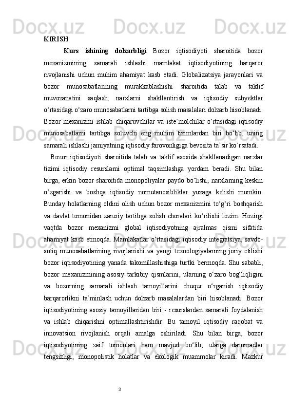 3KIRISH
    Kurs   ishining   dolzarbligi   Bozor   iqtisodiyoti   sharoitida   bozor
mexanizmining   samarali   ishlashi   mamlakat   iqtisodiyotining   barqaror
rivojlanishi   uchun   muhim   ahamiyat   kasb   etadi.   Globalizatsiya   jarayonlari   va
bozor   munosabatlarining   murakkablashishi   sharoitida   talab   va   taklif
muvozanatini   saqlash,   narxlarni   shakllantirish   va   iqtisodiy   subyektlar
o‘rtasidagi o‘zaro munosabatlarni tartibga solish masalalari dolzarb hisoblanadi.
Bozor   mexanizmi   ishlab   chiqaruvchilar   va   iste’molchilar   o‘rtasidagi   iqtisodiy
munosabatlarni   tartibga   soluvchi   eng   muhim   tizimlardan   biri   bo‘lib,   uning
samarali ishlashi jamiyatning iqtisodiy farovonligiga bevosita ta’sir ko‘rsatadi.
Bozor   iqtisodiyoti   sharoitida   talab   va   taklif   asosida   shakllanadigan   narxlar
tizimi   iqtisodiy   resurslarni   optimal   taqsimlashga   yordam   beradi.   Shu   bilan
birga, erkin bozor sharoitida monopoliyalar paydo bo‘lishi, narxlarning keskin
o‘zgarishi   va   boshqa   iqtisodiy   nomutanosibliklar   yuzaga   kelishi   mumkin.
Bunday   holatlarning   oldini   olish   uchun   bozor   mexanizmini   to‘g‘ri   boshqarish
va   davlat   tomonidan   zaruriy   tartibga   solish   choralari   ko‘rilishi   lozim.   Hozirgi
vaqtda   bozor   mexanizmi   global   iqtisodiyotning   ajralmas   qismi   sifatida
ahamiyat   kasb  etmoqda. Mamlakatlar  o‘rtasidagi   iqtisodiy  integratsiya,  savdo-
sotiq   munosabatlarining   rivojlanishi   va   yangi   texnologiyalarning   joriy   etilishi
bozor   iqtisodiyotining   yanada   takomillashishiga   turtki   bermoqda.   Shu   sababli,
bozor   mexanizmining   asosiy   tarkibiy   qismlarini,   ularning   o‘zaro   bog‘liqligini
va   bozorning   samarali   ishlash   tamoyillarini   chuqur   o‘rganish   iqtisodiy
barqarorlikni   ta’minlash   uchun   dolzarb   masalalardan   biri   hisoblanadi.   Bozor
iqtisodiyotining   asosiy   tamoyillaridan   biri   -   resurslardan   samarali   foydalanish
va   ishlab   chiqarishni   optimallashtirishdir.   Bu   tamoyil   iqtisodiy   raqobat   va
innovatsion   rivojlanish   orqali   amalga   oshiriladi.   Shu   bilan   birga,   bozor
iqtisodiyotining   zaif   tomonlari   ham   mavjud   bo‘lib,   ularga   daromadlar
tengsizligi,   monopolistik   holatlar   va   ekologik   muammolar   kiradi.   Mazkur 