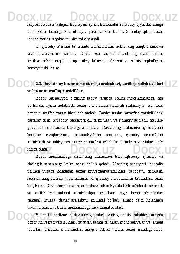 30raqobat   haddan   tashqari   kuchaysa,   ayrim   korxonalar   iqtisodiy   qiyinchiliklarga
duch   kelib,   bozorga   kira   olmaydi   yoki   bankrot   bo‘ladi.Shunday   qilib,   bozor
iqtisodiyotida raqobat muhim rol o‘ynaydi. 
U   iqtisodiy   o‘sishni   ta’minlab,   iste’molchilar   uchun   eng   maqbul   narx   va
sifat   muvozanatini   yaratadi.   Davlat   esa   raqobat   muhitining   shakllanishini
tartibga   solish   orqali   uning   ijobiy   ta’sirini   oshirishi   va   salbiy   oqibatlarini
kamaytirishi lozim.
2.3. Davlatning bozor mexanizmiga aralashuvi, tartibga solish usullari
va bozor muvaffaqiyatsizliklari
Bozor   iqtisodiyoti   o‘zining   tabiiy   tartibga   solish   mexanizmlariga   ega
bo‘lsa-da,   ayrim   holatlarda   bozor   o‘z-o‘zidan   samarali   ishlamaydi.   Bu   holat
bozor   muvaffaqiyatsizliklari   deb   ataladi.   Davlat   ushbu   muvaffaqiyatsizliklarni
bartaraf   etish,   iqtisodiy   barqarorlikni   ta’minlash   va   ijtimoiy   adolatni   qo‘llab-
quvvatlash   maqsadida   bozorga   aralashadi.   Davlatning   aralashuvi   iqtisodiyotni
barqaror   rivojlantirish,   monopoliyalarni   cheklash,   ijtimoiy   xizmatlarni
ta’minlash   va   tabiiy   resurslarni   muhofaza   qilish   kabi   muhim   vazifalarni   o‘z
ichiga oladi.
Bozor   mexanizmiga   davlatning   aralashuvi   turli   iqtisodiy,   ijtimoiy   va
ekologik   sabablarga   ko‘ra   zarur   bo‘lib   qoladi.   Ularning   asosiylari   iqtisodiy
tizimda   yuzaga   keladigan   bozor   muvaffaqiyatsizliklari,   raqobatni   cheklash,
resurslarning   notekis   taqsimlanishi   va   ijtimoiy   muvozanatni   ta’minlash   bilan
bog‘liqdir. Davlatning bozorga aralashuvi iqtisodiyotda turli sohalarda samarali
va   tartibli   rivojlanishni   ta’minlashga   qaratilgan.   Agar   bozor   o‘z-o‘zidan
samarali   ishlasa,   davlat   aralashuvi   minimal   bo‘ladi,   ammo   ba’zi   holatlarda
davlat aralashuvi bozor mexanizmiga muvozanat kiritadi.
Bozor   iqtisodiyotida   davlatning   aralashuvining   asosiy   sabablari   orasida
bozor muvaffaqiyatsizliklari, xususan tashqi ta’sirlar, monopoliyalar va jamoat
tovarlari   ta’minoti   muammolari   mavjud.   Misol   uchun,   bozor   erkinligi   atrof-