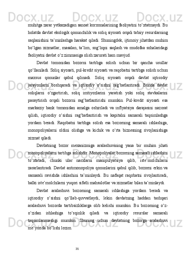 31muhitga zarar yetkazadigan sanoat korxonalarining faoliyatini to‘xtatmaydi. Bu
holatda davlat ekologik qonunchilik va soliq siyosati orqali tabiiy resurslarning
saqlanishini  ta’minlashga  harakat   qiladi.  Shuningdek, ijtimoiy jihatdan  muhim
bo‘lgan   xizmatlar,   masalan,   ta’lim,   sog‘liqni   saqlash   va   mudofaa   sohalaridagi
faoliyatni davlat o‘z zimmasiga olish zarurati ham mavjud.
Davlat   tomonidan   bozorni   tartibga   solish   uchun   bir   qancha   usullar
qo‘llaniladi. Soliq siyosati, pul-kredit siyosati va raqobatni tartibga solish uchun
maxsus   qonunlar   qabul   qilinadi.   Soliq   siyosati   orqali   davlat   iqtisodiy
jarayonlarni   boshqaradi   va   iqtisodiy   o‘sishni   rag‘batlantiradi.   Bunda   davlat
soliqlarni   o‘zgartirish,   soliq   imtiyozlarini   yaratish   yoki   soliq   stavkalarini
pasaytirish   orqali   bozorni   rag‘batlantirishi   mumkin.   Pul-kredit   siyosati   esa
markaziy   bank   tomonidan   amalga   oshiriladi   va   inflyatsiya   darajasini   nazorat
qilish,   iqtisodiy   o‘sishni   rag‘batlantirish   va   kapitalni   samarali   taqsimlashga
yordam   beradi.   Raqobatni   tartibga   solish   esa   bozorning   samarali   ishlashiga,
monopoliyalarni   oldini   olishga   va   kichik   va   o‘rta   biznesning   rivojlanishiga
xizmat qiladi.
Davlatning   bozor   mexanizmiga   aralashuvining   yana   bir   muhim   jihati
monopoliyalarni tartibga solishdir. Monopoliyalar bozorning samarali ishlashini
to‘xtatadi,   chunki   ular   narxlarni   manipulyatsiya   qilib,   iste’molchilarni
zararlantiradi. Davlat antimonopoliya qonunlarini qabul qilib, bozorni erkin va
samarali   ravishda   ishlashini   ta’minlaydi.   Bu   nafaqat   raqobatni   rivojlantiradi,
balki iste’molchilarni yuqori sifatli mahsulotlar va xizmatlar bilan ta’minlaydi.
Davlat   aralashuvi   bozorning   samarali   ishlashiga   yordam   beradi   va
iqtisodiy   o‘sishni   qo‘llab-quvvatlaydi,   lekin   davlatning   haddan   tashqari
aralashuvi   bozorda   tartibsizliklarga   olib   kelishi   mumkin.   Bu   bozorning   o‘z-
o‘zidan   ishlashiga   to‘sqinlik   qiladi   va   iqtisodiy   resurslar   samarali
taqsimlanmasligi   mumkin.   Shuning   uchun   davlatning   bozorga   aralashuvi
me’yorida bo‘lishi lozim. 