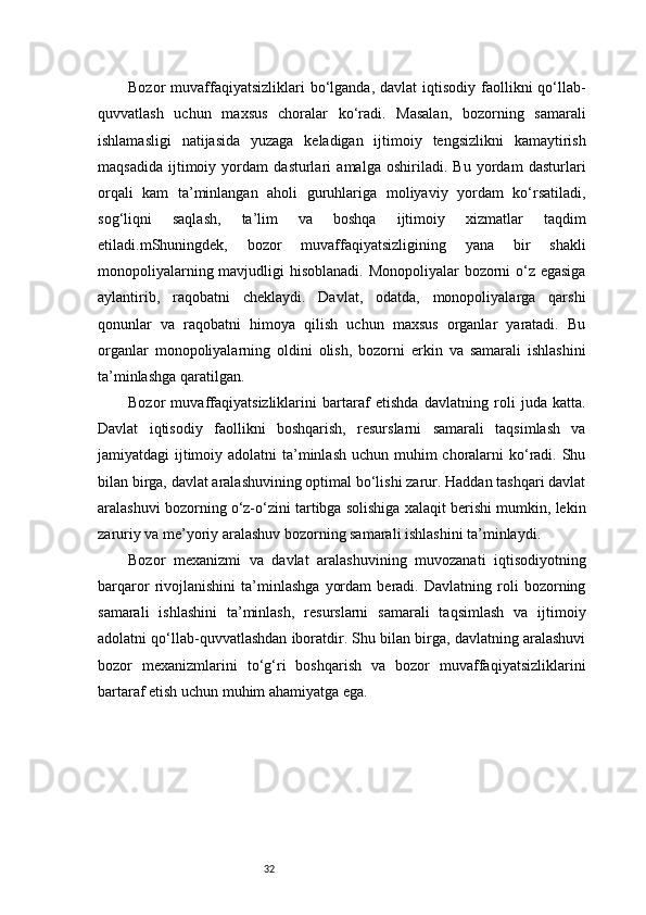 32Bozor  muvaffaqiyatsizliklari  bo‘lganda,  davlat  iqtisodiy  faollikni   qo‘llab-
quvvatlash   uchun   maxsus   choralar   ko‘radi.   Masalan,   bozorning   samarali
ishlamasligi   natijasida   yuzaga   keladigan   ijtimoiy   tengsizlikni   kamaytirish
maqsadida   ijtimoiy   yordam   dasturlari   amalga   oshiriladi.   Bu   yordam   dasturlari
orqali   kam   ta’minlangan   aholi   guruhlariga   moliyaviy   yordam   ko‘rsatiladi,
sog‘liqni   saqlash,   ta’lim   va   boshqa   ijtimoiy   xizmatlar   taqdim
etiladi. m Shuningdek,   bozor   muvaffaqiyatsizligining   yana   bir   shakli
monopoliyalarning mavjudligi  hisoblanadi. Monopoliyalar bozorni  o‘z egasiga
aylantirib,   raqobatni   cheklaydi.   Davlat,   odatda,   monopoliyalarga   qarshi
qonunlar   va   raqobatni   himoya   qilish   uchun   maxsus   organlar   yaratadi.   Bu
organlar   monopoliyalarning   oldini   olish,   bozorni   erkin   va   samarali   ishlashini
ta’minlashga qaratilgan.
Bozor   muvaffaqiyatsizliklarini   bartaraf   etishda   davlatning   roli   juda   katta.
Davlat   iqtisodiy   faollikni   boshqarish,   resurslarni   samarali   taqsimlash   va
jamiyatdagi ijtimoiy adolatni  ta’minlash  uchun muhim choralarni ko‘radi. Shu
bilan birga, davlat aralashuvining optimal bo‘lishi zarur. Haddan tashqari davlat
aralashuvi bozorning o‘z-o‘zini tartibga solishiga xalaqit berishi mumkin, lekin
zaruriy va me’yoriy aralashuv bozorning samarali ishlashini ta’minlaydi.
Bozor   mexanizmi   va   davlat   aralashuvining   muvozanati   iqtisodiyotning
barqaror   rivojlanishini   ta’minlashga   yordam   beradi.   Davlatning   roli   bozorning
samarali   ishlashini   ta’minlash,   resurslarni   samarali   taqsimlash   va   ijtimoiy
adolatni qo‘llab-quvvatlashdan iboratdir. Shu bilan birga, davlatning aralashuvi
bozor   mexanizmlarini   to‘g‘ri   boshqarish   va   bozor   muvaffaqiyatsizliklarini
bartaraf etish uchun muhim ahamiyatga ega. 