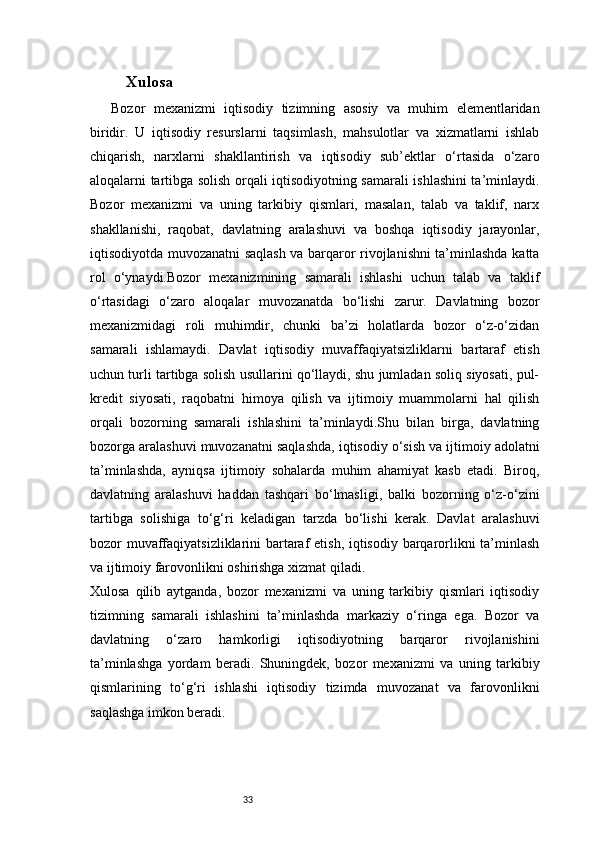 33 Xulosa  
Bozor   mexanizmi   iqtisodiy   tizimning   asosiy   va   muhim   elementlaridan
biridir.   U   iqtisodiy   resurslarni   taqsimlash,   mahsulotlar   va   xizmatlarni   ishlab
chiqarish,   narxlarni   shakllantirish   va   iqtisodiy   sub’ektlar   o‘rtasida   o‘zaro
aloqalarni tartibga solish orqali iqtisodiyotning samarali ishlashini ta’minlaydi.
Bozor   mexanizmi   va   uning   tarkibiy   qismlari,   masalan,   talab   va   taklif,   narx
shakllanishi,   raqobat,   davlatning   aralashuvi   va   boshqa   iqtisodiy   jarayonlar,
iqtisodiyotda muvozanatni saqlash va barqaror rivojlanishni ta’minlashda katta
rol   o‘ynaydi.Bozor   mexanizmining   samarali   ishlashi   uchun   talab   va   taklif
o‘rtasidagi   o‘zaro   aloqalar   muvozanatda   bo‘lishi   zarur.   Davlatning   bozor
mexanizmidagi   roli   muhimdir,   chunki   ba’zi   holatlarda   bozor   o‘z-o‘zidan
samarali   ishlamaydi.   Davlat   iqtisodiy   muvaffaqiyatsizliklarni   bartaraf   etish
uchun turli tartibga solish usullarini qo‘llaydi, shu jumladan soliq siyosati, pul-
kredit   siyosati,   raqobatni   himoya   qilish   va   ijtimoiy   muammolarni   hal   qilish
orqali   bozorning   samarali   ishlashini   ta’minlaydi.Shu   bilan   birga,   davlatning
bozorga aralashuvi muvozanatni saqlashda, iqtisodiy o‘sish va ijtimoiy adolatni
ta’minlashda,   ayniqsa   ijtimoiy   sohalarda   muhim   ahamiyat   kasb   etadi.   Biroq,
davlatning   aralashuvi   haddan   tashqari   bo‘lmasligi,   balki   bozorning   o‘z-o‘zini
tartibga   solishiga   to‘g‘ri   keladigan   tarzda   bo‘lishi   kerak.   Davlat   aralashuvi
bozor muvaffaqiyatsizliklarini bartaraf  etish, iqtisodiy barqarorlikni ta’minlash
va ijtimoiy farovonlikni oshirishga xizmat qiladi.
Xulosa   qilib   aytganda,   bozor   mexanizmi   va   uning   tarkibiy   qismlari   iqtisodiy
tizimning   samarali   ishlashini   ta’minlashda   markaziy   o‘ringa   ega.   Bozor   va
davlatning   o‘zaro   hamkorligi   iqtisodiyotning   barqaror   rivojlanishini
ta’minlashga   yordam   beradi.   Shuningdek,   bozor   mexanizmi   va   uning   tarkibiy
qismlarining   to‘g‘ri   ishlashi   iqtisodiy   tizimda   muvozanat   va   farovonlikni
saqlashga imkon beradi.