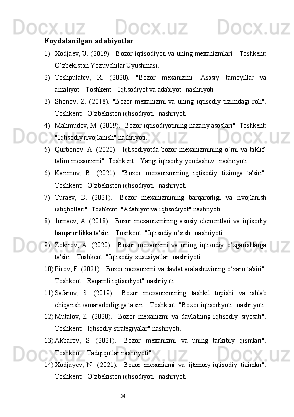 34Foydalanilgan adabiyotlar 
1) Xodjaev, U. (2019). "Bozor iqtisodiyoti va uning mexanizmlari". Toshkent:
O‘zbekiston Yozuvchilar Uyushmasi.
2) Toshpulatov,   R.   (2020).   "Bozor   mexanizmi:   Asosiy   tamoyillar   va
amaliyot". Toshkent: "Iqtisodiyot va adabiyot" nashriyoti.
3) Shonov,   Z.   (2018).   "Bozor   mexanizmi   va   uning   iqtisodiy   tizimdagi   roli".
Toshkent: "O‘zbekiston iqtisodiyoti" nashriyoti.
4) Mahmudov, M. (2019). "Bozor iqtisodiyotining nazariy asoslari". Toshkent:
"Iqtisodiy rivojlanish" nashriyoti.
5) Qurbonov,   A.   (2020).   "Iqtisodiyotda   bozor   mexanizmining   o‘rni   va   taklif-
talim mexanizmi". Toshkent: "Yangi iqtisodiy yondashuv" nashriyoti.
6) Karimov,   B.   (2021).   "Bozor   mexanizmining   iqtisodiy   tizimga   ta'siri".
Toshkent: "O‘zbekiston iqtisodiyoti" nashriyoti.
7) Turaev,   D.   (2021).   "Bozor   mexanizmining   barqarorligi   va   rivojlanish
istiqbollari". Toshkent: "Adabiyot va iqtisodiyot" nashriyoti.
8) Jumaev,   A.   (2018).   "Bozor   mexanizmining   asosiy   elementlari   va   iqtisodiy
barqarorlikka ta'siri". Toshkent: "Iqtisodiy o‘sish" nashriyoti.
9) Zokirov,   A.   (2020).   "Bozor   mexanizmi   va   uning   iqtisodiy   o‘zgarishlarga
ta'siri". Toshkent: "Iqtisodiy xususiyatlar" nashriyoti.
10) Pirov, F. (2021). "Bozor mexanizmi va davlat aralashuvining o‘zaro ta'siri".
Toshkent: "Raqamli iqtisodiyot" nashriyoti.
11) Safarov,   S.   (2019).   "Bozor   mexanizmining   tashkil   topishi   va   ishlab
chiqarish samaradorligiga ta'siri". Toshkent: "Bozor iqtisodiyoti" nashriyoti.
12) Mutalov,   E.   (2020).   "Bozor   mexanizmi   va   davlatning   iqtisodiy   siyosati".
Toshkent: "Iqtisodiy strategiyalar" nashriyoti.
13) Akbarov,   S.   (2021).   "Bozor   mexanizmi   va   uning   tarkibiy   qismlari".
Toshkent: "Tadqiqotlar nashriyoti".
14) Xodjayev,   N.   (2021).   "Bozor   mexanizmi   va   ijtimoiy-iqtisodiy   tizimlar".
Toshkent: "O‘zbekiston iqtisodiyoti" nashriyoti.