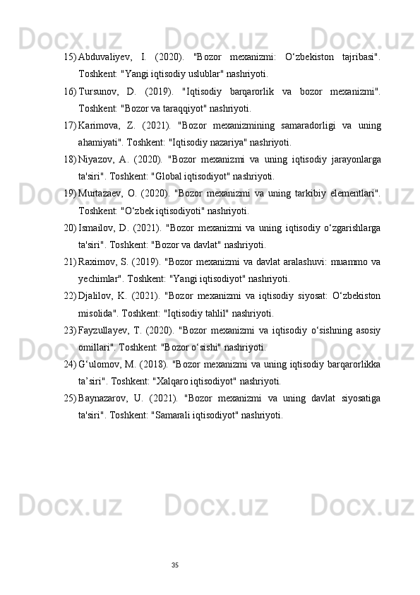 3515) Abduvaliyev,   I.   (2020).   "Bozor   mexanizmi:   O‘zbekiston   tajribasi".
Toshkent: "Yangi iqtisodiy uslublar" nashriyoti.
16) Tursunov,   D.   (2019).   "Iqtisodiy   barqarorlik   va   bozor   mexanizmi".
Toshkent: "Bozor va taraqqiyot" nashriyoti.
17) Karimova,   Z.   (2021).   "Bozor   mexanizmining   samaradorligi   va   uning
ahamiyati". Toshkent: "Iqtisodiy nazariya" nashriyoti.
18) Niyazov,   A.   (2020).   "Bozor   mexanizmi   va   uning   iqtisodiy   jarayonlarga
ta'siri". Toshkent: "Global iqtisodiyot" nashriyoti.
19) Murtazaev,   O.   (2020).   "Bozor   mexanizmi   va   uning   tarkibiy   elementlari".
Toshkent: "O‘zbek iqtisodiyoti" nashriyoti.
20) Ismailov,   D.   (2021).   "Bozor   mexanizmi   va   uning   iqtisodiy   o‘zgarishlarga
ta'siri". Toshkent: "Bozor va davlat" nashriyoti.
21) Raximov,  S. (2019).  "Bozor   mexanizmi  va  davlat   aralashuvi:  muammo  va
yechimlar". Toshkent: "Yangi iqtisodiyot" nashriyoti.
22) Djalilov,   K.   (2021).   "Bozor   mexanizmi   va   iqtisodiy   siyosat:   O‘zbekiston
misolida". Toshkent: "Iqtisodiy tahlil" nashriyoti.
23) Fayzullayev,   T.   (2020).   "Bozor   mexanizmi   va   iqtisodiy   o‘sishning   asosiy
omillari". Toshkent: "Bozor o‘sishi" nashriyoti.
24) G‘ulomov, M.  (2018). "Bozor  mexanizmi  va  uning iqtisodiy  barqarorlikka
ta’siri". Toshkent: "Xalqaro iqtisodiyot" nashriyoti.
25) Baynazarov,   U.   (2021).   "Bozor   mexanizmi   va   uning   davlat   siyosatiga
ta'siri". Toshkent: "Samarali iqtisodiyot" nashriyoti.