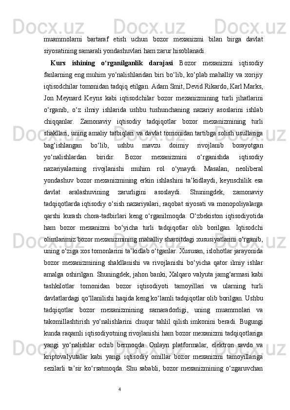 4muammolarni   bartaraf   etish   uchun   bozor   mexanizmi   bilan   birga   davlat
siyosatining samarali yondashuvlari ham zarur hisoblanadi.
Kurs   ishining   o‘rganilganlik   darajasi   Bozor   mexanizmi   iqtisodiy
fanlarning eng muhim yo‘nalishlaridan biri bo‘lib, ko‘plab mahalliy va xorijiy
iqtisodchilar tomonidan tadqiq etilgan. Adam Smit, Devid Rikardo, Karl Marks,
Jon   Meynard   Keyns   kabi   iqtisodchilar   bozor   mexanizmining   turli   jihatlarini
o‘rganib,   o‘z   ilmiy   ishlarida   ushbu   tushunchaning   nazariy   asoslarini   ishlab
chiqqanlar.   Zamonaviy   iqtisodiy   tadqiqotlar   bozor   mexanizmining   turli
shakllari, uning amaliy tatbiqlari va davlat tomonidan tartibga solish usullariga
bag‘ishlangan   bo‘lib,   ushbu   mavzu   doimiy   rivojlanib   borayotgan
yo‘nalishlardan   biridir.   Bozor   mexanizmini   o‘rganishda   iqtisodiy
nazariyalarning   rivojlanishi   muhim   rol   o‘ynaydi.   Masalan,   neoliberal
yondashuv   bozor   mexanizmining   erkin   ishlashini   ta’kidlaydi,   keynschilik   esa
davlat   aralashuvining   zarurligini   asoslaydi.   Shuningdek,   zamonaviy
tadqiqotlarda iqtisodiy o‘sish nazariyalari, raqobat siyosati va monopoliyalarga
qarshi   kurash   chora-tadbirlari   keng   o‘rganilmoqda.   O‘zbekiston   iqtisodiyotida
ham   bozor   mexanizmi   bo‘yicha   turli   tadqiqotlar   olib   borilgan.   Iqtisodchi
olimlarimiz bozor mexanizmining mahalliy sharoitdagi xususiyatlarini o‘rganib,
uning o‘ziga xos tomonlarini ta’kidlab o‘tganlar. Xususan, islohotlar jarayonida
bozor   mexanizmining   shakllanishi   va   rivojlanishi   bo‘yicha   qator   ilmiy   ishlar
amalga oshirilgan.   Shuningdek, jahon banki, Xalqaro valyuta jamg‘armasi kabi
tashkilotlar   tomonidan   bozor   iqtisodiyoti   tamoyillari   va   ularning   turli
davlatlardagi qo‘llanilishi haqida keng ko‘lamli tadqiqotlar olib borilgan. Ushbu
tadqiqotlar   bozor   mexanizmining   samaradorligi,   uning   muammolari   va
takomillashtirish   yo‘nalishlarini   chuqur   tahlil   qilish   imkonini   beradi.   Bugungi
kunda raqamli iqtisodiyotning rivojlanishi ham bozor mexanizmi tadqiqotlariga
yangi   yo‘nalishlar   ochib   bermoqda.   Onlayn   platformalar,   elektron   savdo   va
kriptovalyutalar   kabi   yangi   iqtisodiy   omillar   bozor   mexanizmi   tamoyillariga
sezilarli   ta’sir   ko‘rsatmoqda.   Shu   sababli,   bozor   mexanizmining   o‘zgaruvchan 