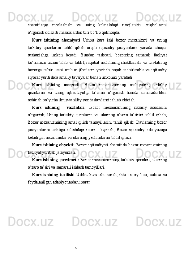 5sharoitlarga   moslashishi   va   uning   kelajakdagi   rivojlanish   istiqbollarini
o‘rganish dolzarb masalalardan biri bo‘lib qolmoqda.
Kurs   ishining   ahamiyati   Ushbu   kurs   ishi   bozor   mexanizmi   va   uning
tarkibiy   qismlarini   tahlil   qilish   orqali   iqtisodiy   jarayonlarni   yanada   chuqur
tushunishga   imkon   beradi.   Bundan   tashqari,   bozorning   samarali   faoliyat
ko‘rsatishi uchun talab va taklif, raqobat muhitining shakllanishi va davlatning
bozorga   ta’siri   kabi   muhim   jihatlarni   yoritish   orqali   tadbirkorlik   va   iqtisodiy
siyosat yuritishda amaliy tavsiyalar berish imkonini yaratadi.
Kurs   ishining   maqsadi :   Bozor   mexanizmining   mohiyatini,   tarkibiy
qismlarini   va   uning   iqtisodiyotga   ta’sirini   o‘rganish   hamda   samaradorlikni
oshirish bo‘yicha ilmiy-tahliliy yondashuvlarni ishlab chiqish.
Kurs   ishining     vazifalari :   Bozor   mexanizmining   nazariy   asoslarini
o‘rganish;   Uning   tarkibiy   qismlarini   va   ularning   o‘zaro   ta’sirini   tahlil   qilish;
Bozor   mexanizmining  amal  qilish  tamoyillarini   tahlil   qilish;   Davlatning  bozor
jarayonlarini   tartibga   solishdagi   rolini   o‘rganish;   Bozor   iqtisodiyotida   yuzaga
keladigan muammolar va ularning yechimlarini tahlil qilish.
Kurs   ishining   obyekti :   Bozor   iqtisodiyoti   sharoitida   bozor   mexanizmining
faoliyat yuritish jarayonlari.
Kurs ishining   predmeti :   Bozor mexanizmining tarkibiy qismlari, ularning
o‘zaro ta’siri va samarali ishlash tamoyillari.
Kurs   ishining   tuzilishi   Ushbu   kurs   ishi   kirish,   ikki   asosiy   bob,   xulosa   va
foydalanilgan adabiyotlardan iborat. 