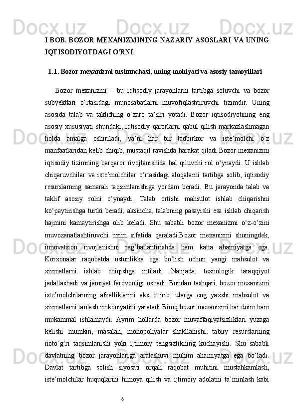 6I BOB. BOZOR MEXANIZMINING  NAZARIY  ASOSLARI  VA UNING
IQTISODIYOTDAGI O‘RNI
1.1. Bozor mexanizmi tushunchasi, uning mohiyati va asosiy tamoyillari
Bozor   mexanizmi   –   bu   iqtisodiy   jarayonlarni   tartibga   soluvchi   va   bozor
subyektlari   o‘rtasidagi   munosabatlarni   muvofiqlashtiruvchi   tizimdir.   Uning
asosida   talab   va   taklifning   o‘zaro   ta’siri   yotadi.   Bozor   iqtisodiyotining   eng
asosiy   xususiyati   shundaki,   iqtisodiy   qarorlarni   qabul   qilish   markazlashmagan
holda   amalga   oshiriladi,   ya’ni   har   bir   tadbirkor   va   iste’molchi   o‘z
manfaatlaridan kelib chiqib, mustaqil ravishda harakat qiladi.Bozor mexanizmi
iqtisodiy   tizimning   barqaror   rivojlanishida   hal   qiluvchi   rol   o‘ynaydi.   U   ishlab
chiqaruvchilar   va   iste’molchilar   o‘rtasidagi   aloqalarni   tartibga   solib,   iqtisodiy
resurslarning   samarali   taqsimlanishiga   yordam   beradi.   Bu   jarayonda   talab   va
taklif   asosiy   rolni   o‘ynaydi.   Talab   ortishi   mahsulot   ishlab   chiqarishni
ko‘paytirishga   turtki   beradi,   aksincha,   talabning   pasayishi   esa   ishlab   chiqarish
hajmini   kamaytirishga   olib   keladi.   Shu   sababli   bozor   mexanizmi   o‘z-o‘zini
muvozanatlashtiruvchi   tizim   sifatida   qaraladi.Bozor   mexanizmi   shuningdek,
innovatsion   rivojlanishni   rag‘batlantirishda   ham   katta   ahamiyatga   ega.
Korxonalar   raqobatda   ustunlikka   ega   bo‘lish   uchun   yangi   mahsulot   va
xizmatlarni   ishlab   chiqishga   intiladi.   Natijada,   texnologik   taraqqiyot
jadallashadi   va  jamiyat   farovonligi   oshadi.  Bundan  tashqari,  bozor  mexanizmi
iste’molchilarning   afzalliklarini   aks   ettirib,   ularga   eng   yaxshi   mahsulot   va
xizmatlarni tanlash imkoniyatini yaratadi.Biroq bozor mexanizmi har doim ham
mukammal   ishlamaydi.   Ayrim   hollarda   bozor   muvaffaqiyatsizliklari   yuzaga
kelishi   mumkin,   masalan,   monopoliyalar   shakllanishi,   tabiiy   resurslarning
noto‘g‘ri   taqsimlanishi   yoki   ijtimoiy   tengsizlikning   kuchayishi.   Shu   sababli
davlatning   bozor   jarayonlariga   aralashuvi   muhim   ahamiyatga   ega   bo‘ladi.
Davlat   tartibga   solish   siyosati   orqali   raqobat   muhitini   mustahkamlash,
iste’molchilar   huquqlarini   himoya   qilish   va   ijtimoiy   adolatni   ta’minlash   kabi 