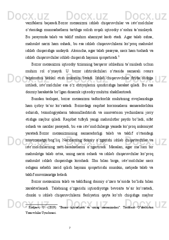 7vazifalarni   bajaradi. Bozor   mexanizmi   ishlab   chiqaruvchilar   va   iste’molchilar
o‘rtasidagi  munosabatlarni  tartibga solish  orqali  iqtisodiy o‘sishni  ta’minlaydi.
Bu   jarayonda   talab   va   taklif   muhim   ahamiyat   kasb   etadi.   Agar   talab   oshsa,
mahsulot   narxi   ham   oshadi,   bu   esa   ishlab   chiqaruvchilarni   ko‘proq   mahsulot
ishlab chiqarishga undaydi. Aksincha, agar talab pasaysa, narx ham tushadi va
ishlab chiqaruvchilar ishlab chiqarish hajmini qisqartiradi. 1
Bozor   mexanizmi   iqtisodiy   tizimning  barqaror   ishlashini   ta’minlash   uchun
muhim   rol   o‘ynaydi.   U   bozor   ishtirokchilari   o‘rtasida   samarali   resurs
taqsimotini   tashkil   etish   imkonini   beradi.   Ishlab   chiqaruvchilar   foyda   olishga
intiladi,   iste’molchilar   esa   o‘z   ehtiyojlarini   qondirishga   harakat   qiladi.   Bu   esa
doimiy harakatda bo‘lgan dinamik iqtisodiy muhitni shakllantiradi.
Bundan   tashqari,   bozor   mexanizmi   tadbirkorlik   muhitining   rivojlanishiga
ham   ijobiy   ta’sir   ko‘rsatadi.   Bozordagi   raqobat   korxonalarni   samaradorlikni
oshirish,   texnologiyalarni   takomillashtirish   va   innovatsion   yechimlarni   joriy
etishga   majbur   qiladi.   Raqobat   tufayli   yangi   mahsulotlar   paydo   bo‘ladi,   sifat
oshadi  va  narxlar  pasayadi,  bu esa  iste’molchilarga  yanada ko‘proq imkoniyat
yaratadi.Bozor   mexanizmining   samaradorligi   talab   va   taklif   o‘rtasidagi
muvozanatga   bog‘liq.   Narxlarning   doimiy   o‘zgarishi   ishlab   chiqaruvchilar   va
iste’molchilarning   xatti-harakatlarini   o‘zgartiradi.   Masalan,   agar   ma’lum   bir
mahsulotga   talab   ortsa,   uning   narxi   oshadi   va   ishlab   chiqaruvchilar   ko‘proq
mahsulot   ishlab   chiqarishga   kirishadi.   Shu   bilan   birga,   iste’molchilar   narx
oshgani   sababli   xarid   qilish   hajmini   qisqartirishi   mumkin,   natijada   talab   va
taklif muvozanatga keladi.
Bozor   mexanizmi   talab   va  taklifning  doimiy   o‘zaro   ta’sirida   bo‘lishi   bilan
xarakterlanadi.   Talabning   o‘zgarishi   iqtisodiyotga   bevosita   ta’sir   ko‘rsatadi,
chunki   u   ishlab   chiqaruvchilarni   faoliyatini   qayta   ko‘rib   chiqishga   majbur
1
  Xodjaev,   U.   (2019).   "Bozor   iqtisodiyoti   va   uning   mexanizmlari".   Toshkent:   O‘zbekiston
Yozuvchilar Uyushmasi. 