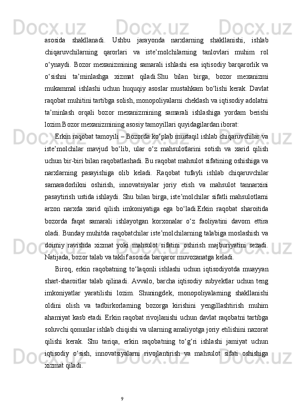 9asosida   shakllanadi.   Ushbu   jarayonda   narxlarning   shakllanishi,   ishlab
chiqaruvchilarning   qarorlari   va   iste’molchilarning   tanlovlari   muhim   rol
o‘ynaydi.   Bozor   mexanizmining   samarali   ishlashi   esa   iqtisodiy   barqarorlik   va
o‘sishni   ta’minlashga   xizmat   qiladi.Shu   bilan   birga,   bozor   mexanizmi
mukammal   ishlashi   uchun   huquqiy   asoslar   mustahkam   bo‘lishi   kerak.   Davlat
raqobat muhitini tartibga solish, monopoliyalarni cheklash va iqtisodiy adolatni
ta’minlash   orqali   bozor   mexanizmining   samarali   ishlashiga   yordam   berishi
lozim.Bozor mexanizmining asosiy tamoyillari quyidagilardan iborat:
Erkin raqobat tamoyili – Bozorda ko‘plab mustaqil ishlab chiqaruvchilar va
iste’molchilar   mavjud   bo‘lib,   ular   o‘z   mahsulotlarini   sotish   va   xarid   qilish
uchun bir-biri bilan raqobatlashadi. Bu raqobat mahsulot sifatining oshishiga va
narxlarning   pasayishiga   olib   keladi.   Raqobat   tufayli   ishlab   chiqaruvchilar
samaradorlikni   oshirish,   innovatsiyalar   joriy   etish   va   mahsulot   tannarxini
pasaytirish ustida  ishlaydi. Shu bilan birga, iste’molchilar  sifatli  mahsulotlarni
arzon   narxda   xarid   qilish   imkoniyatiga   ega   bo‘ladi.Erkin   raqobat   sharoitida
bozorda   faqat   samarali   ishlayotgan   korxonalar   o‘z   faoliyatini   davom   ettira
oladi. Bunday muhitda raqobatchilar iste’molchilarning talabiga moslashish va
doimiy   ravishda   xizmat   yoki   mahsulot   sifatini   oshirish   majburiyatini   sezadi.
Natijada, bozor talab va taklif asosida barqaror muvozanatga keladi.
Biroq,   erkin   raqobatning   to‘laqonli   ishlashi   uchun   iqtisodiyotda   muayyan
shart-sharoitlar   talab   qilinadi.   Avvalo,   barcha   iqtisodiy   subyektlar   uchun   teng
imkoniyatlar   yaratilishi   lozim.   Shuningdek,   monopoliyalarning   shakllanishi
oldini   olish   va   tadbirkorlarning   bozorga   kirishini   yengillashtirish   muhim
ahamiyat kasb etadi. Erkin raqobat rivojlanishi uchun davlat raqobatni tartibga
soluvchi qonunlar ishlab chiqishi va ularning amaliyotga joriy etilishini nazorat
qilishi   kerak.   Shu   tariqa,   erkin   raqobatning   to‘g‘ri   ishlashi   jamiyat   uchun
iqtisodiy   o‘sish,   innovatsiyalarni   rivojlantirish   va   mahsulot   sifati   oshishiga
xizmat qiladi. 