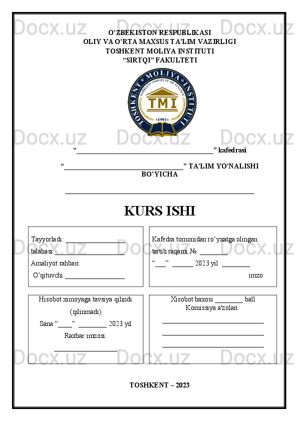 O’ZBEKISTON RESPUBLIKASI
OLIY VA O’RTA MAXSUS TA'LIM VAZIRLIGI 
TOSHKENT MOLIYA INSTITUTI
“ SIRTQI ” FAKULTETI
“_______________________________________ ” kafedrasi 
“ __________________________________ ” TA'LIM YO’NALISHI
BO’YICHA 
______________________________________________________
KURS ISHI
Tayyorladi:  _________________  
talabasi  ____________________
Amaliyot rahbari:
  O’ qituvchi  _________________ Kafedra tomonidan ro’yxatga olingan 
tartib raqami №  ________
“___”  ______ 202 3  yil  ________
                                                 imzo
Hisobot ximoyaga tavsiya qilindi
(qilinmadi)
Sana “____”  ________ 202 3  yil  
Raxbar imzosi:
__________________ Xisobot baxosi ________ ball
Komissiya a'zolari:
_____________________________
_____________________________
_____________________________
T OSHKENT – 202 3