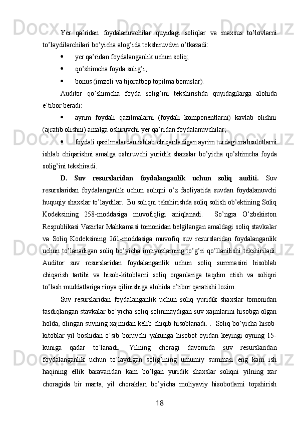 Yer   qa’ridan   foydalanuvchilar   quyidagi   soliqlar   va   maxsus   to’lovlarni
to’laydilarchilari bo’yicha alog’ida tekshiruvdvn o’tkazadi:
 yer qa’ridan foydalanganlik uchun soliq;
 qo’shimcha foyda solig’i;
 bonus (imzoli va tijoratbop topilma bonuslar). 
Auditor   q o’shimcha   foyda   solig’i ni   tekshirishda   quyidagilar ga   alohida
e’tibor beradi :
 ayrim   foydali   qazilmalarni   (foydali   komponentlarni)   kavlab   olishni
(ajratib olishni) amalga oshiruvchi yer qa’ridan foydalanuvchilar;
 foydali qazilmalardan ishlab chiqariladigan ayrim turdagi mahsulotlarni
ishlab  chiqarishni  amalga   oshiruvchi   yuridik  shaxslar   bo’yicha   q o’shimcha  foyda
solig’i ni tekshiradi . 
D.   Suv   resurslaridan   foydalanganlik   uchun   soliq   auditi.   Suv
resurslaridan   foydalanganlik   uchun   soliqni   o’z   faoliyatida   suvdan   foydalanuvchi
huquqiy shaxslar to’laydilar.  Bu soliqni tekshirishda soliq solish ob’ektining Soliq
Kodeksining   258-moddasiga   muvofiqligi   aniqlanadi.     So’ngra   O’zbekiston
Respublikasi Vazirlar Mahkamasi tomonidan belgilangan amaldagi soliq stavkalar
va   Soliq   Kodeksining   261-moddasiga   muvofiq   suv   resurslaridan   foydalanganlik
uchun to’lanadigan  soliq  bo’yicha  imtiyozlarning  to’g’ri   qo’llanilishi  tekshiriladi.
Auditor   suv   resurslaridan   foydalanganlik   uchun   soliq   summasini   hisoblab
chiqarish   tartibi   va   hisob-kitoblarni   soliq   organlariga   taqdim   etish   va   soliqni
to’lash muddatlariga rioya qilinishiga alohida e’tibor qaratishi lozim.  
Suv   resurslaridan   foydalanganlik   uchun   soliq   yuridik   shaxslar   tomonidan
tasdiqlangan stavkalar bo’yicha soliq solinmaydigan suv xajmlarini hisobga olgan
holda, olingan suvning xajmidan kelib chiqib hisoblanadi. .     Soliq bo’yicha hisob-
kitoblar   yil   boshidan   o’sib   boruvchi   yakunga   hisobot   oyidan   keyingi   oyning   15-
kuniga   qadar   to’lanadi.     Yilning   choragi   davomida   suv   resurslaridan
foydalanganlik   uchun   to’laydigan   solig’ining   umumiy   summasi   eng   kam   ish
haqining   ellik   baravaridan   kam   bo’lgan   yuridik   shaxslar   soliqni   yilning   xar
choragida   bir   marta,   yil   choraklari   bo’yicha   moliyaviy   hisobotlarni   topshirish
18
