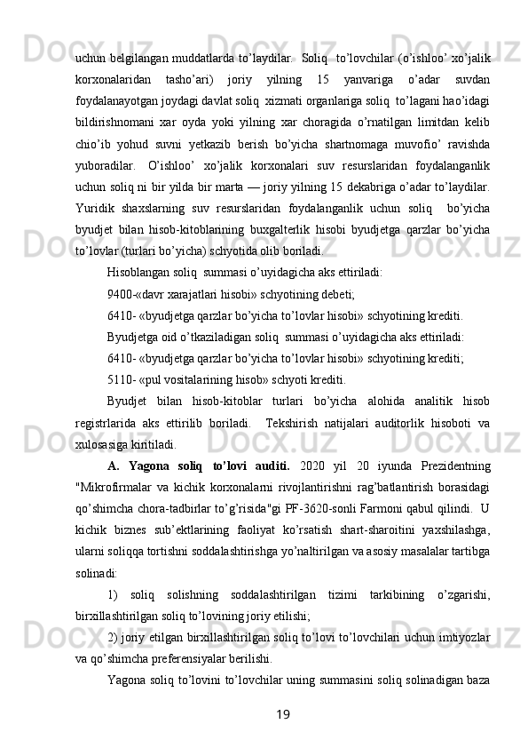 uchun belgilangan muddatlarda to’laydilar.     Soliq   to’lovchilar  (o’ishloo’  xo’jalik
korxonalaridan   tasho’ari)   joriy   yilning   15   yanvariga   o’adar   suvdan
foydalanayotgan joydagi davlat soliq  xizmati organlariga soliq  to’lagani hao’idagi
bildirishnomani   xar   oyda   yoki   yilning   xar   choragida   o’rnatilgan   limitdan   kelib
chio’ib   yohud   suvni   yetkazib   berish   bo’yicha   shartnomaga   muvofio’   ravishda
yuboradilar.     O’ishloo’   xo’jalik   korxonalari   suv   resurslaridan   foydalanganlik
uchun soliq ni bir yilda bir marta — joriy yilning 15 dekabriga o’adar to’laydilar.
Yuridik   shaxslarning   suv   resurslaridan   foydalanganlik   uchun   soliq     bo’yicha
byudjet   bilan   hisob-kitoblarining   buxgalterlik   hisobi   byudjetga   qarzlar   bo’yicha
to’lovlar (turlari bo’yicha) schyotida olib boriladi. 
Hisoblangan soliq  summasi o’uyidagicha aks ettiriladi:
9400-«davr xarajatlari hisobi» schyotining debeti;
6410- «byudjetga qarzlar bo’yicha to’lovlar hisobi» schyotining krediti. 
Byudjetga oid o’tkaziladigan soliq  summasi o’uyidagicha aks ettiriladi:
6410- «byudjetga qarzlar bo’yicha to’lovlar hisobi» schyotining krediti;
5110- «pul vositalarining hisob» schyoti krediti. 
Byudjet   bilan   hisob-kitoblar   turlari   bo’yicha   alohida   analitik   hisob
registrlarida   aks   ettirilib   boriladi.     Tekshirish   natijalari   auditorlik   hisoboti   va
xulosasiga kiritiladi.
A.   Yagona   soliq   to’lovi   auditi.   2020   yil   20   iyunda   Prezidentning
"Mikrofirmalar   va   kichik   korxonalarni   rivojlantirishni   rag’batlantirish   borasidagi
qo’shimcha chora-tadbirlar to’g’risida"gi PF-3620-sonli Farmoni qabul qilindi.   U
kichik   biznes   sub’ektlarining   faoliyat   ko’rsatish   shart-sharoitini   yaxshilashga,
ularni soliqqa tortishni soddalashtirishga yo’naltirilgan va asosiy masalalar tartibga
solinadi: 
1)   soliq   solishning   soddalashtirilgan   tizimi   tarkibining   o’zgarishi,
birxillashtirilgan soliq to’lovining joriy etilishi; 
2) joriy etilgan birxillashtirilgan soliq to’lovi to’lovchilari uchun imtiyozlar
va qo’shimcha preferensiyalar berilishi. 
Yagona soliq to’lovini to’lovchilar uning summasini  soliq solinadigan baza
19 