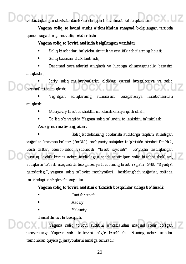 va tasdiqlangan stavkalardan kelib chiqqan holda hisob-kitob qiladilar. 
Yagona   soliq   to’lovini   audit   o’tkazishdan   maqsad   b elgilangan   tartibda
qonun xujjatlariga muvofiq tekshirilishi. 
Yagona soliq to’lovini auditida belgilangan vazifalar:
 Soliq hisobotlari bo’yicha sintetik va analitik schetlarning holati;
 Soliq bazasini shakllantirish; 
 Daromad   xarajatlarini   aniqlash   va   hisobga   olinmagansoliq   bazasini
aniqlashi;
 Joriy   soliq   majburiyatlarini   oldidagi   qarzni   buxgalteriya   va   soliq
hisobotlarida aniqlash;
 Yig’ilgan   soliqlarning   summasini   buxgalteriya   hisobotlaridan
aniqlash;
 Moliyaviy hisobot shakllarini klasifikatsiya qilib olish;
 Тo’liq o’z vaqtida Yagona soliq to’lovini to’lanishini ta’minlash;
Asosiy normativ xujjatlar:
 Soliq   kodeksining   boblarida   auditorga   taqdim   etiladigan
xujjatlar, korxona balansi (for№1), moliyaviy natajalar to’g’risida hisobot for №2,
bosh   daftar,   oborot-saldo   vedomosti,   “hisob   siyosati”     bo’yicha   tasdiqlangan
buyruq,  kichik biznes   uchun tasdiqlagan   soddalashtirilgan  soliq  hisobot  shakllari,
soliqlarni to’lash maqsadida buxgalteriya hisobining hisob registri, 6400 “Byudjet
qarzdorligi”,   yagona   soliq   to’lovini   raschyotlari,     boshlang’ich   xujjatlar,   soliqqa
tortishdagi tasdiqlovchi xujjatlar
Yagona soliq to’lovini auditini o’tkazish bosqichlar uchga bo’linadi:
 Тanishtiruvchi
 Asosiy
 Yakuniy
Тanishtiruvchi bosqich;
Yagona   soliq   to’lovi   auditini   o’tkazishdan   maqsad   sodir   bo’lgan
jarayonlarga   Yagona   soliq   to’lovini   to’g’ri   hisoblash.     Buning   uchun   auditor
tomonidan quyidagi jarayonlarni amalga oshiradi:
20 