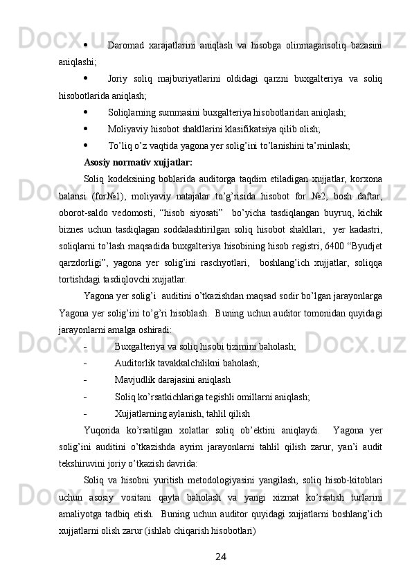  Daromad   xarajatlarini   aniqlash   va   hisobga   olinmagansoliq   bazasini
aniqlashi;
 Joriy   soliq   majburiyatlarini   oldidagi   qarzni   buxgalteriya   va   soliq
hisobotlarida aniqlash;
 Soliqlarning summasini buxgalteriya hisobotlaridan aniqlash;
 Moliyaviy hisobot shakllarini klasifikatsiya qilib olish;
 Тo’liq o’z vaqtida yagona yer solig’ini to’lanishini ta’minlash;
Asosiy normativ xujjatlar:
Soliq   kodeksining   boblarida   auditorga   taqdim   etiladigan   xujjatlar,   korxona
balansi   (for№1),   moliyaviy   natajalar   to’g’risida   hisobot   for   №2,   bosh   daftar,
oborot-saldo   vedomosti,   “hisob   siyosati”     bo’yicha   tasdiqlangan   buyruq,   kichik
biznes   uchun   tasdiqlagan   soddalashtirilgan   soliq   hisobot   shakllari,     yer   kadastri,
soliqlarni to’lash maqsadida buxgalteriya hisobining hisob registri, 6400 “Byudjet
qarzdorligi”,   yagona   yer   solig’ini   raschyotlari,     boshlang’ich   xujjatlar,   soliqqa
tortishdagi tasdiqlovchi xujjatlar.
Yagona yer solig’i  auditini o’tkazishdan maqsad sodir bo’lgan jarayonlarga
Yagona yer solig’ini to’g’ri hisoblash.   Buning uchun auditor tomonidan quyidagi
jarayonlarni amalga oshiradi:
 Buxgalteriya va soliq hisobi tizimini baholash;
 Auditorlik tavakkalchilikni baholash;
 Mavjudlik darajasini aniqlash 
 Soliq ko’rsatkichlariga tegishli omillarni aniqlash;
 Хujjatlarning aylanish, tahlil qilish
Yuqorida   ko’rsatilgan   xolatlar   soliq   ob’ektini   aniqlaydi.     Yagona   yer
solig’ini   auditini   o’tkazishda   ayrim   jarayonlarni   tahlil   qilish   zarur,   yan’i   audit
tekshiruvini joriy o’tkazish davrida:
Soliq   va   hisobni   yuritish   metodologiyasini   yangilash,   soliq   hisob-kitoblari
uchun   asosiy   vositani   qayta   baholash   va   yangi   xizmat   ko’rsatish   turlarini
amaliyotga   tadbiq   etish.     Buning   uchun   auditor   quyidagi   xujjatlarni   boshlang’ich
xujjatlarni olish zarur (ishlab chiqarish hisobotlari)  
24
