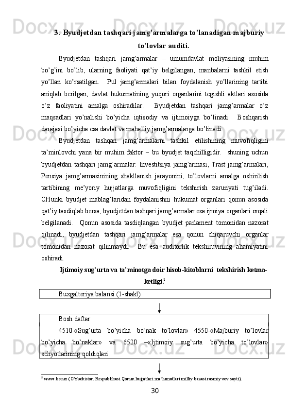 3. Byudjetdan tashqari jamg’armalarga to’lanadigan majburiy
to’lovlar auditi.
Byudjetdan   tashqari   jamg’armalar   –   umumdavlat   moliyasining   muhim
bo’g’ini   bo’lib,   ularning   faoliyati   qat’iy   belgilangan,   manbalarni   tashkil   etish
yo’llari   ko’rsatilgan.     Pul   jamg’armalari   bilan   foydalanish   yo’llarining   tartibi
aniqlab   berilgan,   davlat   hukumatining   yuqori   organlarini   tegishli   aktlari   asosida
o’z   faoliyatini   amalga   oshiradilar.     Byudjetdan   tashqari   jamg’armalar   o’z
maqsadlari   yo’nalishi   bo’yicha   iqtisodiy   va   ijtimoiyga   bo’linadi.     Boshqarish
darajasi bo’yicha esa davlat va mahalliy jamg’armalarga bo’linadi. 
Byudjetdan   tashqari   jamg’armalarni   tashkil   etilishining   muvofiqligini
ta’minlovchi   yana   bir   muhim   faktor   –   bu   byudjet   taqchilligidir.     shuning   uchun
byudjetdan   tashqari   jamg’armalar:   Investitsiya   jamg’armasi,   Trast   jamg’armalari,
Pensiya   jamg’armasinining   shakllanish   jarayonini,   to’lovlarni   amalga   oshirilish
tartibining   me’yoriy   hujjatlarga   muvofiqligini   tekshirish   zaruriyati   tug’iladi.
CHunki   byudjet   mablag’laridan   foydalanishni   hukumat   organlari   qonun   asosida
qat’iy tasdiqlab bersa, byudjetdan tashqari jamg’armalar esa ijroiya organlari orqali
belgilanadi.     Qonun   asosida   tasdiqlangan   byudjet   parlament   tomonidan   nazorat
qilinadi,   byudjetdan   tashqari   jamg’armalar   esa   qonun   chiqaruvchi   organlar
tomonidan   nazorat   qilinmaydi.     Bu   esa   auditorlik   tekshiruvining   ahamiyatini
oshiradi. 
Ijtimoiy sug’urta va ta’minotga doir hisob-kitoblarni  tekshirish ketma-
ketligi. 8
Buxgalteriya balansi (1-shakl)
Bosh daftar
4510-«Sug’urta   bo’yicha   bo’nak   to’lovlar»   4550-«Majburiy   to’lovlar
bo’yicha   bo’naklar»   va   6520   –«Ijtimoiy   sug’urta   bo’yicha   to’lovlar»
schyotlarining qoldiqlari.  
8
  www.lex.uz  (O‘zbekiston Respublikasi Qonun hujjatlari   ma’lumotlari   milliy   bazasi   rasmiy vev   sayti).
30