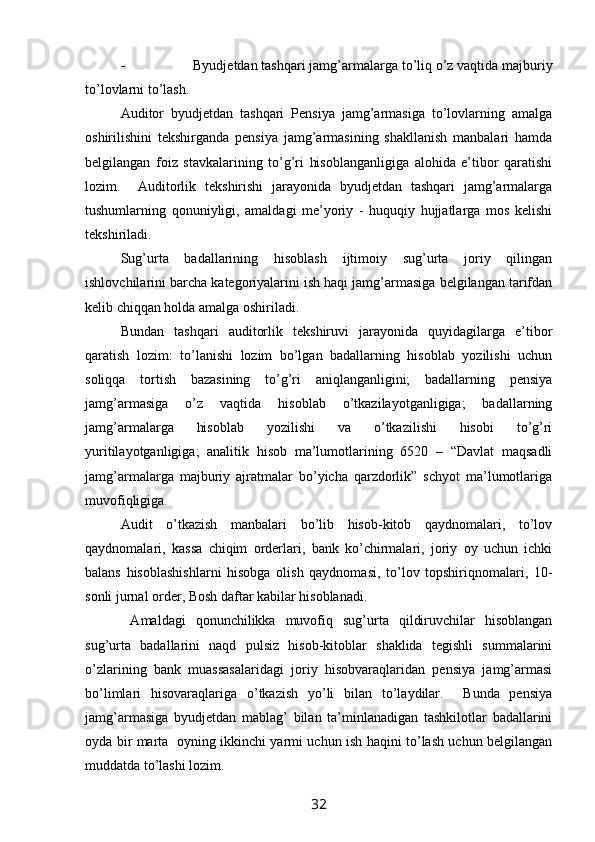  Byudjetdan tashqari jamg’armalarga  to’liq o’z vaqtida  majburiy
to’lovlar ni to’lash.  
Auditor   byudjetdan   tashqari   Pensiya   jamg’armasiga   to’lovlarning   amalga
oshirilishini   tekshirganda   pensiya   jamg’armasining   shakllanish   manbalari   hamda
belgilangan   foiz   stavkalarining   to’g’ri   hisoblanganligiga   alohida   e’tibor   qaratishi
lozim.     Auditorlik   tekshirishi   jarayonida   byudjetdan   tashqari   jamg’armalarga
tushumlarning   qonuniyligi,   amaldagi   me’yoriy   -   huquqiy   hujjatlarga   mos   kelishi
tekshiriladi.  
Sug’urta   badallarining   hisoblash   ijtimoiy   sug’urta   joriy   qilingan
ishlovchilarini barcha kategoriyalarini ish haqi jamg’armasiga belgilangan tarifdan
kelib chiqqan holda amalga oshiriladi. 
Bundan   tashqari   auditorlik   tekshiruvi   jarayonida   quyidagilarga   e’tibor
qaratish   lozim:   to’lanishi   lozim   bo’lgan   badallarning   hisoblab   yozilishi   uchun
soliqqa   tortish   bazasining   to’g’ri   aniqlanganligini;   badallarning   pensiya
jamg’armasiga   o’z   vaqtida   hisoblab   o’tkazilayotganligiga;   badallarning
jamg’armalarga   hisoblab   yozilishi   va   o’tkazilishi   hisobi   to’g’ri
yuritilayotganligiga;   analitik   hisob   ma’lumotlarining   6520   –   “Davlat   maqsadli
jamg’armalarga   majburiy   ajratmalar   bo’yicha   qarzdorlik”   schyot   ma’lumotlariga
muvofiqligiga.    
Audit   o’tkazish   manbalari   bo’lib   hisob-kitob   qaydnomalari,   to’lov
qaydnomalari,   kassa   chiqim   orderlari,   bank   ko’chirmalari,   joriy   oy   uchun   ichki
balans   hisoblashishlarni   hisobga   olish   qaydnomasi,   to’lov   topshiriqnomalari,   10-
sonli jurnal order, Bosh daftar kabilar hisoblanadi. 
  Amaldagi   qonunchilikka   muvofiq   sug’urta   qildiruvchilar   hisoblangan
sug’urta   badallarini   naqd   pulsiz   hisob-kitoblar   shaklida   tegishli   summalarini
o’zlarining   bank   muassasalaridagi   joriy   hisobvaraqlaridan   pensiya   jamg’armasi
bo’limlari   hisovaraqlariga   o’tkazish   yo’li   bilan   to’laydilar.     Bunda   pensiya
jamg’armasiga   byudjetdan   mablag’   bilan   ta’minlanadigan   tashkilotlar   badallarini
oyda bir marta   oyning ikkinchi yarmi uchun ish haqini to’lash uchun belgilangan
muddatda to’lashi lozim.                                                                           
32 