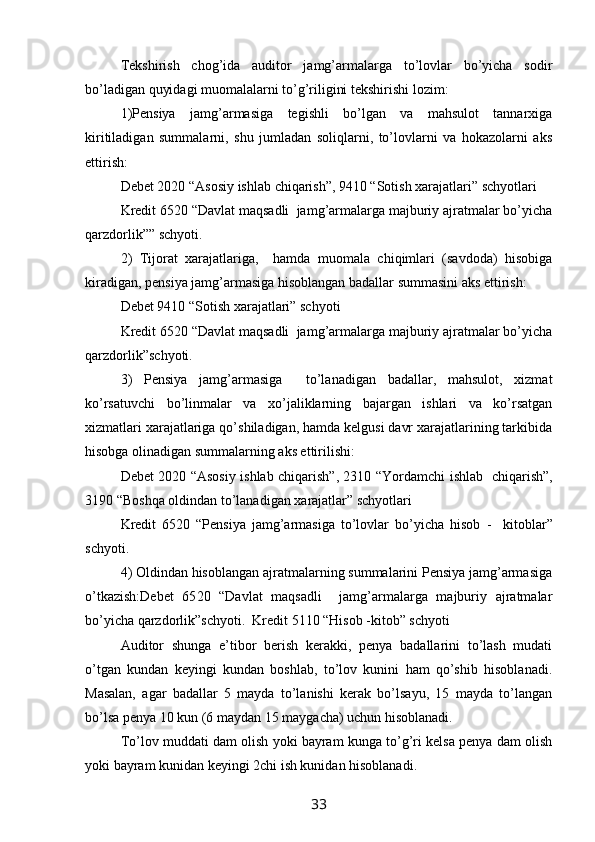 Tekshirish   chog’ida   auditor   jamg’armalarga   to’lovlar   bo’yicha   sodir
bo’ladigan quyidagi muomalalarni to’g’riligini tekshirishi lozim:
1)Pensiya   jamg’armasiga   tegishli   bo’lgan   va   mahsulot   tannarxiga
kiritiladigan   summalarni,   shu   jumladan   soliqlarni,   to’lovlarni   va   hokazolarni   aks
ettirish:
Debet 2020 “Asosiy ishlab chiqarish”, 9410 “Sotish xarajatlari” schyotlari
Kredit 65 20   “Davlat maqsadli  jamg’armalarga majburiy ajratmalar bo’yicha
qarzdorlik” ” schyoti. 
2)   Tijorat   xarajatlariga,     hamda   muomala   chiqimlari   (savdoda)   hisobiga
kiradigan, pensiya jamg’armasiga hisoblangan badallar summasini aks ettirish:
Debet 9410 “Sotish xarajatlari” schyoti 
Kredit 65 20   “Davlat maqsadli  jamg’armalarga majburiy ajratmalar bo’yicha
qarzdorlik” schyoti. 
3)   Pensiya   jamg’arma s iga     to’lanadigan   badallar,   mahsulot,   xizmat
ko’rsatuvchi   bo’linmalar   va   xo’jaliklarning   bajargan   ishlari   va   ko’rsatgan
xizmatlari xarajatlariga qo’shiladigan, hamda kelgusi davr xarajatlarining tarkibida
hisobga olinadigan summalarning aks ettirilishi:
Debet 2020 “Asosiy ishlab chiqarish”, 2310 “ Yo rdamchi ishlab   chiqarish”,
3190 “Boshqa oldindan to’lanadigan xarajatlar” schyotlari
Kredit   65 20   “Pensiya   jamg’armasiga   to’lovlar   bo’yicha   hisob   -     kitoblar”
schyoti. 
4) Oldindan hisoblangan ajratmalarning summalarini Pensiya jamg’armasiga
o’tkazish:Debet   65 20   “Davlat   maqsadli     jamg’armalarga   majburiy   ajratmalar
bo’yicha qarzdorlik” schyoti.  Kredit 5110 “Hisob -kitob” schyoti
Auditor   shunga   e’tibor   berish   kerakki,   penya   badallarini   to’lash   mudati
o’tgan   kundan   keyingi   kundan   boshlab,   to’lov   kunini   ham   qo’shib   hisoblanadi.
Masalan,   agar   badallar   5   mayda   to’lanishi   kerak   bo’lsayu,   15   mayda   to’langan
bo’lsa penya 10 kun (6 maydan 15 maygacha) uchun hisoblanadi. 
To’lov muddati dam olish yoki bayram kunga to’g’ri kelsa penya dam olish
yoki bayram kunidan keyingi 2chi ish kunidan hisoblanadi. 
33
