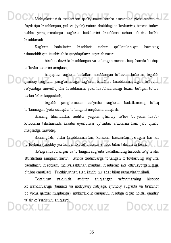 Moliyalashtirish   manbaidan   qat’iy   nazar   barcha   asoslar   bo’yicha   xodimlar
foydasiga  hisoblangan, pul va (yoki) natura shakldagi  to’lovlarning barcha turlari
ushbu   jamg’armalarga   sug’urta   badallarini   hisoblash   uchun   ob’ekt   bo’lib
hisoblanadi.  
Sug’urta   badallarini   hisoblash   uchun   qo’llaniladigan   bazaning
ishonchliligini tekshirishda quyidagilarni bajarish zarur:
- hisobot davrida hisoblangan va to’langan mehnat haqi hamda boshqa
to’lovlar turlarini aniqlash;
- haqiqatda   sug’urta   badallari   hisoblangan   to’lovlar   turlarini,   tegishli
ijtimoiy   sug’urta   jamg’armasiga   sug’urta   badallari   hisoblanmaydigan   to’lovlar
ro’yxatiga   muvofiq   ular   hisoblanishi   yoki   hisoblanmasligi   lozim   bo’lgan   to’lov
turlari bilan taqqoslash;
- tegishli   jamg’armalar   bo’yicha   sug’urta   badallarining   to’liq
to’lanmagan (yoki oshiqcha to’langan) miqdorini aniqlash.  
Bizning   fikrimizcha,   auditor   yagona   ijtimoiy   to’lov   bo’yicha   hisob-
kitoblarni   tekshirishda   kasaba   uyushmasi   qo’mitasi   a’zolarini   ham   jalb   qilishi
maqsadga muvofiq. 
shuningdek,   oldin   hisoblanmasdan,   korxona   kassasidan   berilgan   har   xil
to’lovlarni (moddiy yordam, mukofot) maxsus e’tibor bilan tekshirish kerak.  
So’ngra hisoblangan va to’langan sug’urta badallarining hisobda to’g’ri aks
ettirilishini   aniqlash   zarur.     Bunda   xodimlarga   to’langan   to’lovlarning   sug’urta
badallarini   hisoblash   moliyalashtirish   manbasi   hisobidan   aks   ettirilayotganligiga
e’tibor qaratiladi.  Тekshiruv natijalari ishchi hujjatlar bilan rasmiylashtiriladi.  
Тekshiruv   yakunida   auditor   aniqlangan   tafovutlarning   hisobot
ko’rsatkichlariga   (tannarx   va   moliyaviy   natijaga,   ijtimoiy   sug’urta   va   ta’minot
bo’yicha   qarzlar   miqdoriga),   muhimliklik   darajasini   hisobga   olgan   holda,   qanday
ta’sir ko’rsatishini aniqlaydi.  
35