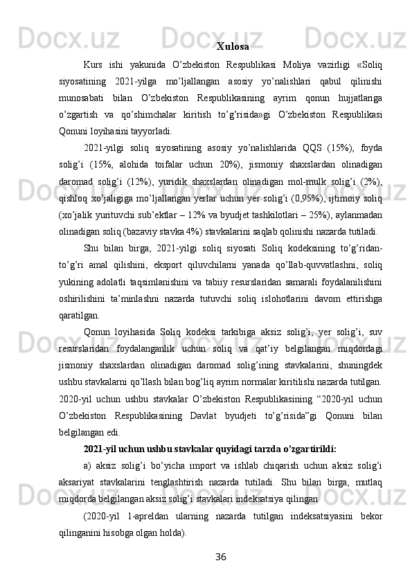 Xulosa
Kurs   ishi   yakunida   O’zbekiston   Respublikasi   Moliya   vazirligi   «Soliq
siyosatining   2021-yilga   mo’ljallangan   asosiy   yo’nalishlari   qabul   qilinishi
munosabati   bilan   O’zbekiston   Respublikasining   ayrim   qonun   hujjatlariga
o’zgartish   va   qo’shimchalar   kiritish   to’g’risida»gi   O’zbekiston   Respublikasi
Qonuni loyihasini tayyorladi.
2021-yilgi   soliq   siyosatining   asosiy   yo’nalishlarida   QQS   (15%),   foyda
solig’i   (15%,   alohida   toifalar   uchun   20%),   jismoniy   shaxslardan   olinadigan
daromad   solig’i   (12%),   yuridik   shaxslardan   olinadigan   mol-mulk   solig’i   (2%),
qishloq   xo’jaligiga   mo’ljallangan   yerlar   uchun   yer   solig’i   (0,95%),   ijtimoiy   soliq
(xo’jalik yurituvchi sub’ektlar – 12% va byudjet tashkilotlari – 25%), aylanmadan
olinadigan soliq (bazaviy stavka 4%) stavkalarini saqlab qolinishi nazarda tutiladi.
Shu   bilan   birga,   2021-yilgi   soliq   siyosati   Soliq   kodeksining   to’g’ridan-
to’g’ri   amal   qilishini,   eksport   qiluvchilarni   yanada   qo’llab-quvvatlashni,   soliq
yukining   adolatli   taqsimlanishini   va   tabiiy   resurslaridan   samarali   foydalanilishini
oshirilishini   ta’minlashni   nazarda   tutuvchi   soliq   islohotlarini   davom   ettirishga
qaratilgan.
Qonun   loyihasida   Soliq   kodeksi   tarkibiga   aksiz   solig’i,   yer   solig’i,   suv
resurslaridan   foydalanganlik   uchun   soliq   va   qat’iy   belgilangan   miqdordagi
jismoniy   shaxslardan   olinadigan   daromad   solig’ining   stavkalarini,   shuningdek
ushbu stavkalarni qo’llash bilan bog’liq ayrim normalar kiritilishi nazarda tutilgan.
2020-yil   uchun   ushbu   stavkalar   O’zbekiston   Respublikasining   “2020-yil   uchun
O’zbekiston   Respublikasining   Davlat   byudjeti   to’g’risida”gi   Qonuni   bilan
belgilangan edi.
2021-yil uchun ushbu stavkalar quyidagi tarzda o’zgartirildi:
a)   aksiz   solig’i   bo’yicha   import   va   ishlab   chiqarish   uchun   aksiz   solig’i
aksariyat   stavkalarini   tenglashtirish   nazarda   tutiladi.   Shu   bilan   birga,   mutlaq
miqdorda belgilangan aksiz solig’i stavkalari indeksatsiya qilingan
(2020-yil   1-apreldan   ularning   nazarda   tutilgan   indeksatsiyasini   bekor
qilinganini hisobga olgan holda).
36