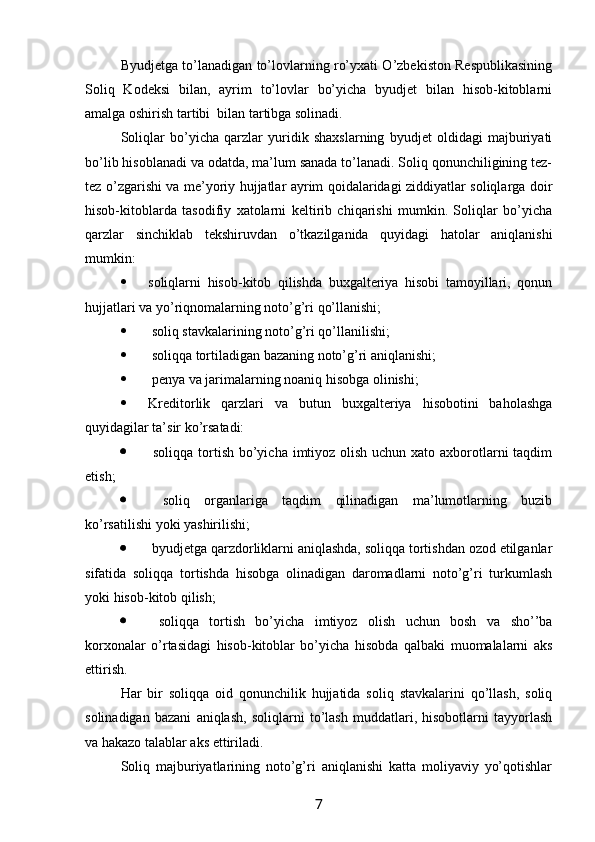 Byudjetga to’lanadigan to’lovlarning ro’yxati O’zbekiston Respublikasining
Soliq   Kodeksi   bilan,   ayrim   to’lovlar   bo’yicha   byudjet   bilan   hisob-kitoblarni
amalga oshirish tartibi  bilan tartibga solinadi. 
Soliqlar   bo’yicha   qarzlar   yuridik   shaxslarning   byudjet   oldidagi   majburiyati
bo’lib hisoblanadi va odatda, ma’lum sanada to’lanadi. Soliq qonunchiligining tez-
tez o’zgarishi va me’yoriy hujjatlar ayrim qoidalaridagi ziddiyatlar soliqlarga doir
hisob-kitoblarda   tasodifiy   xatolarni   keltirib   chiqarishi   mumkin.   Soliqlar   bo’yicha
qarzlar   sinchiklab   tekshiruvdan   o’tkazilganida   quyidagi   hatolar   aniqlanishi
mumkin:
 soliqlarni   hisob-kitob   qilishda   buxgalteriya   hisobi   tamoyillari,   qonun
hujjatlari va yo’riqnomalarning noto’g’ri qo’llanishi;
   soliq stavkalarining noto’g’ri qo’llanilishi;
  soliqqa tortiladigan bazaning noto’g’ri aniqlanishi;
  penya va jarimalarning noaniq hisobga olinishi;
 Kreditorlik   qarzlari   va   butun   buxgalteriya   hisobotini   baholashga
quyidagilar ta’sir ko’rsatadi:
   soliqqa tortish bo’yicha imtiyoz olish uchun xato axborotlarni taqdim
etish;
   soliq   organlariga   taqdim   qilinadigan   ma’lumotlarning   buzib
ko’rsatilishi yoki yashirilishi;
  byudjetga qarzdorliklarni aniqlashda, soliqqa tortishdan ozod etilganlar
sifatida   soliqqa   tortishda   hisobga   olinadigan   daromadlarni   noto’g’ri   turkumlash
yoki hisob-kitob qilish;
   soliqqa   tortish   bo’yicha   imtiyoz   olish   uchun   bosh   va   sho’’ba
korxonalar   o’rtasidagi   hisob-kitoblar   bo’yicha   hisobda   qalbaki   muomalalarni   aks
ettirish. 
Har   bir   soliqqa   oid   qonunchilik   hujjatida   soliq   stavkalarini   qo’llash,   soliq
solinadigan   bazani   aniqlash,   soliqlarni   to’lash   muddatlari,   hisobotlarni   tayyorlash
va hakazo talablar aks ettiriladi. 
Soliq   majburiyatlarining   noto’g’ri   aniqlanishi   katta   moliyaviy   yo’qotishlar
7 