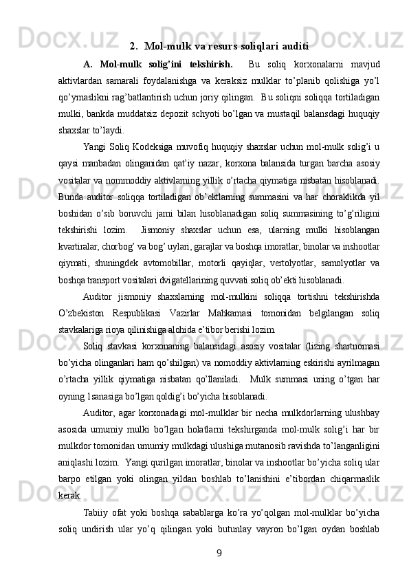 2. Mol-mulk  va resurs  soli qlari  auditi
A.   Mol-mulk   solig’ini   tekshirish.     Bu   soliq   korxonalarni   mavjud
aktivlardan   samarali   foydalanishga   va   keraksiz   mulklar   to’planib   qolishiga   yo’l
qo’ymaslikni rag’batlantirish uchun joriy qilingan.   Bu soliqni soliqqa tortiladigan
mulki, bankda muddatsiz depozit schyoti bo’lgan va mustaqil balansdagi  huquqiy
shaxslar to’laydi.  
Yangi   Soliq   Kodeksiga   muvofiq   huquqiy   shaxslar   uchun   mol-mulk   solig’i   u
qaysi   manbadan   olinganidan   qat’iy   nazar,   korxona   balansida   turgan   barcha   asosiy
vositalar va nommoddiy aktivlarning yillik o’rtacha qiymatiga nisbatan hisoblanadi.
Bunda   auditor   soliqqa   tortiladigan   ob’ektlarning   summasini   va   har   choraklikda   yil
boshidan   o’sib   boruvchi   jami   bilan   hisoblanadigan   soliq   summasining   to’g’riligini
tekshirishi   lozim.     Jismoniy   shaxslar   uchun   esa,   ularning   mulki   hisoblangan
kvartiralar, chorbog’ va bog’ uylari, garajlar va boshqa imoratlar, binolar va inshootlar
qiymati,   shuningdek   avtomobillar,   motorli   qayiqlar,   vertolyotlar,   samolyotlar   va
boshqa transport vositalari dvigatellarining quvvati soliq ob’ekti hisoblanadi.  
Auditor   jismoniy   shaxslarning   mol-mulkini   soliqqa   tortishni   tekshirishda
O’zbekiston   Respublikasi   Vazirlar   Mahkamasi   tomonidan   belgilangan   soliq
stavkalariga rioya qilinishiga alohida e’tibor berishi lozim.  
Soliq   stavkasi   korxonaning   balansidagi   asosiy   vositalar   (lizing   shartnomasi
bo’yicha olinganlari ham qo’shilgan) va nomoddiy aktivlarning eskirishi ayrilmagan
o’rtacha   yillik   qiymatiga   nisbatan   qo’llaniladi.     Mulk   summasi   uning   o’tgan   har
oyning 1sanasiga bo’lgan qoldig’i bo’yicha hisoblanadi.  
Auditor,  agar  korxonadagi  mol-mulklar   bir  necha   mulkdorlarning  ulushbay
asosida   umumiy   mulki   bo’lgan   holatlarni   tekshirganda   mol-mulk   solig’i   har   bir
mulkdor tomonidan umumiy mulkdagi ulushiga mutanosib ravishda to’langanligini
aniqlashi lozim.  Yangi qurilgan imoratlar, binolar va inshootlar bo’yicha soliq ular
barpo   etilgan   yoki   olingan   yildan   boshlab   to’lanishini   e’tibordan   chiqarmaslik
kerak.  
Тabiiy   ofat   yoki   boshqa   sabablarga   ko’ra   yo’qolgan   mol-mulklar   bo’yicha
soliq   undirish   ular   yo’q   qilingan   yoki   butunlay   vayron   bo’lgan   oydan   boshlab
9 