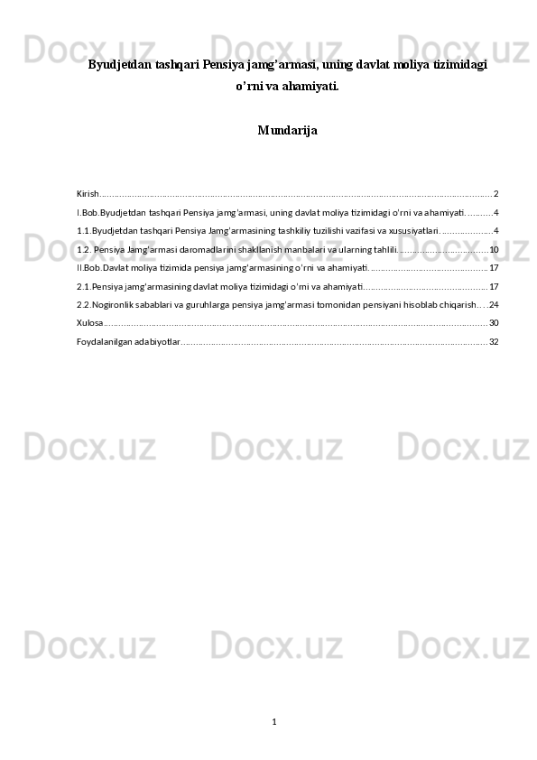 Byudjetdan tashqari Pensiya jamg’armasi, uning davlat moliya tizimidagi
o’rni va ahamiyati.
Mundarija
Kirish ............................................................................................................................................................ 2
I.Bob.Byudjetdan tashqari Pensiya jamg’armasi, uning davlat moliya tizimidagi o’rni va ahamiyati. .......... 4
1.1.Byudjetdan tashqari Pensiya Jamg’armasining tashkiliy tuzilishi vazifasi va xususiyatlari. .................... 4
1.2. Pensiya Jamg’armasi daromadlarini shakllanish manbalari va ularning tahlili. ................................... 10
II.Bob.Davlat moliya tizimida pensiya jamgʻarmasining o’rni va ahamiyati. .............................................. 17
2.1.Pensiya jamgʻarmasining davlat moliya tizimidagi o’rni va ahamiyati. ................................................ 17
2.2.Nogironlik sabablari va guruhlarga p ensiya jamg’armasi tomonidan  pensiyani hisoblab chiqarish . . . . 24
Xulosa ........................................................................................................................................................ 30
Foydalanilgan adabiyotlar .......................................................................................................................... 32
                                                                                        1 