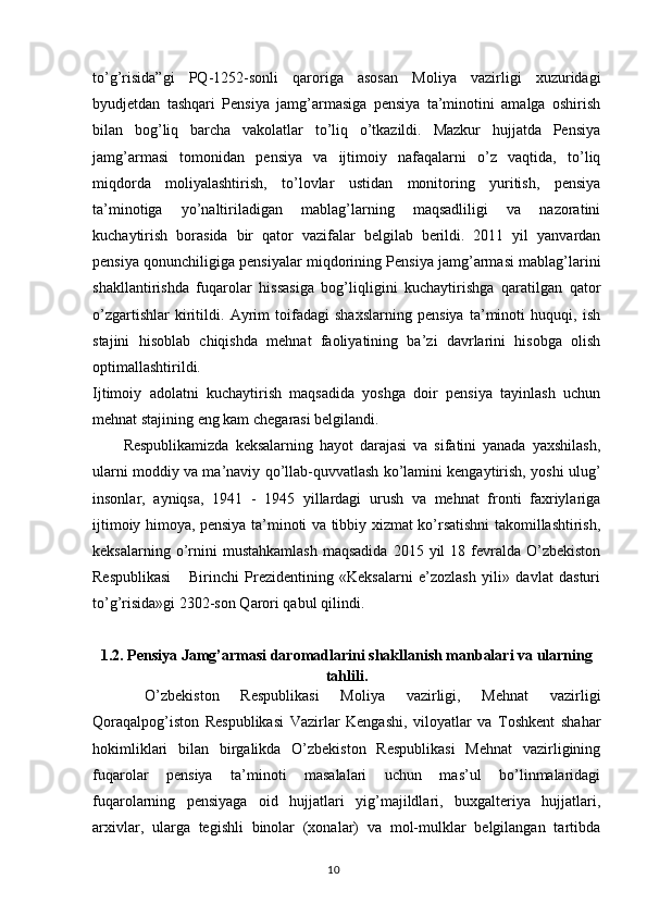 to’g’risida”gi   PQ-1252-sonli   qaroriga   asosan   Moliya   vazirligi   xuzuridagi
byudjetdan   tashqari   Pensiya   jamg’armasiga   pensiya   ta’minotini   amalga   oshirish
bilan   bog’liq   barcha   vakolatlar   to’liq   o’tkazildi.   Mazkur   hujjatda   Pensiya
jamg’armasi   tomonidan   pensiya   va   ijtimoiy   nafaqalarni   o’z   vaqtida,   to’liq
miqdorda   moliyalashtirish,   to’lovlar   ustidan   monitoring   yuritish,   pensiya
ta’minotiga   yo’naltiriladigan   mablag’larning   maqsadliligi   va   nazoratini
kuchaytirish   borasida   bir   qator   vazifalar   belgilab   berildi.   2011   yil   yanvardan
pensiya qonunchiligiga pensiyalar miqdorining Pensiya jamg’armasi mablag’larini
shakllantirishda   fuqarolar   hissasiga   bog’liqligini   kuchaytirishga   qaratilgan   qator
o’zgartishlar   kiritildi.   Ayrim   toifadagi   shaxslarning   pensiya   ta’minoti   huquqi,   ish
stajini   hisoblab   chiqishda   mehnat   faoliyatining   ba’zi   davrlarini   hisobga   olish
optimallashtirildi. 
Ijtimoiy   adolatni   kuchaytirish   maqsadida   yoshga   doir   pensiya   tayinlash   uchun
mehnat stajining eng kam chegarasi belgilandi.
Respublikamizda   keksalarning   hayot   darajasi   va   sifatini   yanada   yaxshilash,
ularni moddiy va ma’naviy qo’llab-quvvatlash ko’lamini kengaytirish, yoshi ulug’
insonlar,   ayniqsa,   1941   -   1945   yillardagi   urush   va   mehnat   fronti   faxriylariga
ijtimoiy himoya, pensiya ta’minoti va tibbiy xizmat ko’rsatishni takomillashtirish,
keksalarning  o’rnini  mustahkamlash  maqsadida  2015  yil  18  fevralda   O’zbekiston
Respublikasi       Birinchi   Prezidentining   «Keksalarni   e’zozlash   yili»   davlat   dasturi
to’g’risida»gi 2302-son Qarori qabul qilindi.
1.2.  Pensiya Jamg’armasi daromadlarini shakllanish manbalari va ularning
tahlili.
  O’zbekiston   Respublikasi   Moliya   vazirligi,   Mehnat   vazirligi
Qoraqalpog’iston   Respublikasi   Vazirlar   Kengashi,   viloyatlar   va   Toshkent   shahar
hokimliklari   bilan   birgalikda   O’zbekiston   Respublikasi   Mehnat   vazirligining
fuqarolar   pensiya   ta’minoti   masalalari   uchun   mas’ul   bo’linmalaridagi
fuqarolarning   pensiyaga   oid   hujjatlari   yig’majildlari,   buxgalteriya   hujjatlari,
arxivlar,   ularga   tegishli   binolar   (xonalar)   va   mol-mulklar   belgilangan   tartibda
                                                                                        10 