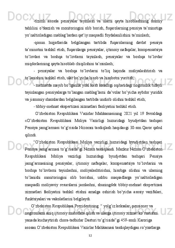 -tizimli   asosda   pensiyalar   tayinlash   va   ularni   qayta   hisoblashning   doimiy
tahlilini  o’tkazish  va monitoringini  olib borish, fuqarolarning pensiya ta’minotiga
yo’naltiriladigan mablag’lardan qat’iy maqsadli foydalanilishini ta’minlash;
-qonun   hujjatlarida   belgilangan   tartibda   fuqarolarning   davlat   pensiya
ta’minotini tashkil etish, fuqarolarga pensiyalar, ijtimoiy nafaqalar, kompensatsiya
to’lovlari   va   boshqa   to’lovlarni   tayinlash,   pensiyalar   va   boshqa   to’lovlar
miqdorlarining qayta hisoblab chiqilishini ta’minlash;
-   pensiyalar   va   boshqa   to’lovlarni   to’liq   hajmda   moliyalashtirish   va
to’lanishini tashkil etish, ular bo’yicha hisob va hisobotni yuritish;
- mehnatda mayib bo’lganlik yoki kasb kasalligi oqibatidagi nogironlik tufayli
tayinlangan pensiyalarga to’langan mablag’larni da’volar bo’yicha aybdor yuridik
va jismoniy shaxslardan belgilangan tartibda undirib olishni tashkil etish;
-  tibbiy-mehnat ekspertizasi xizmatlari faoliyatini tashkil etish.
  O’zbekiston   Respublikasi   Vazirlar   Mahkamasining   2021   yil   19   fevraldagi
«O’zbekiston   Respublikasi   Moliya   Vazirligi   huzuridagi   byudjetdan   tashqari
Pensiya jamg’armasi to’g’risida Nizomni tasdiqlash haqida»gi 30-son Qaror qabul
qilindi.
“O’zbekiston   Respublikasi   Moliya   vazirligi   huzuridagi   byudjetdan   tashqari
Pensiya jamg’armasi to’g’risida”gi Nizom tasdiqlandi. Mazkur Nizom O’zbekiston
Respublikasi   Moliya   vazirligi   huzuridagi   byudjetdan   tashqari   Pensiya
jamg’armasining   pensiyalar,   ijtimoiy   nafaqalar,   kompensatsiya   to’lovlarini   va
boshqa   to’lovlarni   tayinlashni,   moliyalashtirishni,   hisobga   olishni   va   ularning
to’lanishi   monitoringini   olib   borishni,   ushbu   maqsadlarga   yo’naltiriladigan
maqsadli   moliyaviy   resurslarni   jamlashni,   shuningdek   tibbiy-mehnat   ekspertizasi
xizmatlari   faoliyatini   tashkil   etishni   amalga   oshirish   bo’yicha   asosiy   vazifalari,
funktsiyalari va vakolatlarini belgilaydi.
      O’zbekiston Respublikasi Prezidentining  “ yolg’iz keksalar, pensioner va 
nogironlarni aniq ijtimoiy muhofaza qilish va ularga ijtimoiy xizmat ko’rsatishni 
yanada kuchaytirish chora-tadbirlar Dasturi to’g’risida”gi 459-sonli Karoriga 
asosan O’zbekiston Respublikasi Vazirlar Mahkamasi tasdiqlaydigan ro’yxatlarga 
                                                                                        12 