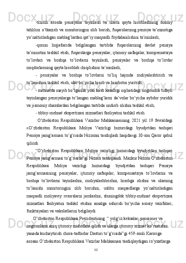 -tizimli   asosda   pensiyalar   tayinlash   va   ularni   qayta   hisoblashning   doimiy
tahlilini  o’tkazish  va monitoringini  olib borish, fuqarolarning pensiya ta’minotiga
yo’naltiriladigan mablag’lardan qat’iy maqsadli foydalanilishini ta’minlash;
-qonun   hujjatlarida   belgilangan   tartibda   fuqarolarning   davlat   pensiya
ta’minotini tashkil etish, fuqarolarga pensiyalar, ijtimoiy nafaqalar, kompensatsiya
to’lovlari   va   boshqa   to’lovlarni   tayinlash,   pensiyalar   va   boshqa   to’lovlar
miqdorlarining qayta hisoblab chiqilishini ta’minlash;
-   pensiyalar   va   boshqa   to’lovlarni   to’liq   hajmda   moliyalashtirish   va
to’lanishini tashkil etish, ular bo’yicha hisob va hisobotni yuritish;
- mehnatda mayib bo’lganlik yoki kasb kasalligi oqibatidagi nogironlik tufayli
tayinlangan pensiyalarga to’langan mablag’larni da’volar bo’yicha aybdor yuridik
va jismoniy shaxslardan belgilangan tartibda undirib olishni tashkil etish;
-  tibbiy-mehnat ekspertizasi xizmatlari faoliyatini tashkil etish.
  O’zbekiston   Respublikasi   Vazirlar   Mahkamasining   2021   yil   19   fevraldagi
«O’zbekiston   Respublikasi   Moliya   Vazirligi   huzuridagi   byudjetdan   tashqari
Pensiya jamg’armasi to’g’risida Nizomni tasdiqlash haqida»gi 30-son Qaror qabul
qilindi.
“O’zbekiston   Respublikasi   Moliya   vazirligi   huzuridagi   byudjetdan   tashqari
Pensiya jamg’armasi to’g’risida”gi Nizom tasdiqlandi. Mazkur Nizom O’zbekiston
Respublikasi   Moliya   vazirligi   huzuridagi   byudjetdan   tashqari   Pensiya
jamg’armasining   pensiyalar,   ijtimoiy   nafaqalar,   kompensatsiya   to’lovlarini   va
boshqa   to’lovlarni   tayinlashni,   moliyalashtirishni,   hisobga   olishni   va   ularning
to’lanishi   monitoringini   olib   borishni,   ushbu   maqsadlarga   yo’naltiriladigan
maqsadli   moliyaviy   resurslarni   jamlashni,   shuningdek   tibbiy-mehnat   ekspertizasi
xizmatlari   faoliyatini   tashkil   etishni   amalga   oshirish   bo’yicha   asosiy   vazifalari,
funktsiyalari va vakolatlarini belgilaydi.
      O’zbekiston Respublikasi Prezidentining  “ yolg’iz keksalar, pensioner va 
nogironlarni aniq ijtimoiy muhofaza qilish va ularga ijtimoiy xizmat ko’rsatishni 
yanada kuchaytirish chora-tadbirlar Dasturi to’g’risida”gi 459-sonli Karoriga 
asosan O’zbekiston Respublikasi Vazirlar Mahkamasi tasdiqlaydigan ro’yxatlarga 
                                                                                        12