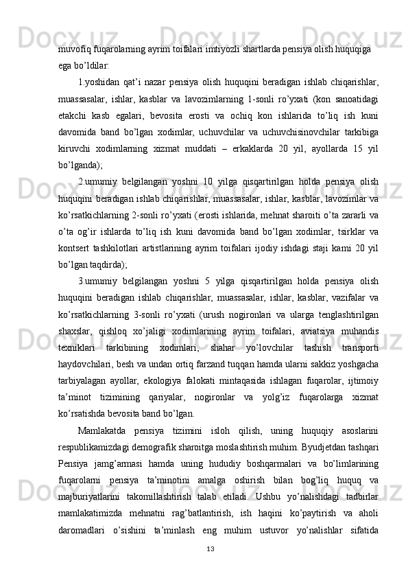 muvofiq fuqarolarning ayrim toifalari imtiyozli shartlarda pensiya olish huquqiga 
ega bo’ldilar:
1.yoshidan   qat’i   nazar   pensiya   olish   huquqini   beradigan   ishlab   chiqarishlar,
muassasalar,   ishlar,   kasblar   va   lavozimlarning   1-sonli   ro’yxati   (kon   sanoatidagi
etakchi   kasb   egalari,   bevosita   erosti   va   ochiq   kon   ishlarida   to’liq   ish   kuni
davomida   band   bo’lgan   xodimlar,   uchuvchilar   va   uchuvchisinovchilar   tarkibiga
kiruvchi   xodimlarning   xizmat   muddati   –   erkaklarda   20   yil,   ayollarda   15   yil
bo’lganda);
2.umumiy   belgilangan   yoshni   10   yilga   qisqartirilgan   holda   pensiya   olish
huquqini beradigan ishlab chiqarishlar, muassasalar, ishlar, kasblar, lavozimlar va
ko’rsatkichlarning 2-sonli ro’yxati (erosti ishlarida, mehnat sharoiti o’ta zararli va
o’ta   og’ir   ishlarda   to’liq   ish   kuni   davomida   band   bo’lgan   xodimlar,   tsirklar   va
kontsert   tashkilotlari   artistlarining   ayrim   toifalari   ijodiy   ishdagi   staji   kami   20   yil
bo’lgan taqdirda); 
3.umumiy   belgilangan   yoshni   5   yilga   qisqartirilgan   holda   pensiya   olish
huquqini   beradigan   ishlab   chiqarishlar,   muassasalar,   ishlar,   kasblar,   vazifalar   va
ko’rsatkichlarning   3-sonli   ro’yxati   (urush   nogironlari   va   ularga   tenglashtirilgan
shaxslar,   qishloq   xo’jaligi   xodimlarining   ayrim   toifalari,   aviatsiya   muhandis
texniklari   tarkibining   xodimlari,   shahar   yo’lovchilar   tashish   transporti
haydovchilari, besh va undan ortiq farzand tuqqan hamda ularni sakkiz yoshgacha
tarbiyalagan   ayollar,   ekologiya   falokati   mintaqasida   ishlagan   fuqarolar,   ijtimoiy
ta’minot   tizimining   qariyalar,   nogironlar   va   yolg’iz   fuqarolarga   xizmat
ko’rsatishda bevosita band bo’lgan.
Mamlakatda   pensiya   tizimini   isloh   qilish,   uning   huquqiy   asoslarini
respublikamizdagi demografik sharoitga moslashtirish muhim. Byudjetdan tashqari
Pensiya   jamg’armasi   hamda   uning   hududiy   boshqarmalari   va   bo’limlarining
fuqarolarni   pensiya   ta’minotini   amalga   oshirish   bilan   bog’liq   huquq   va
majburiyatlarini   takomillashtirish   talab   etiladi.   Ushbu   yo’nalishdagi   tadbirlar
mamlakatimizda   mehnatni   rag’batlantirish,   ish   haqini   ko’paytirish   va   aholi
daromadlari   o’sishini   ta’minlash   eng   muhim   ustuvor   yo’nalishlar   sifatida
                                                                                        13 