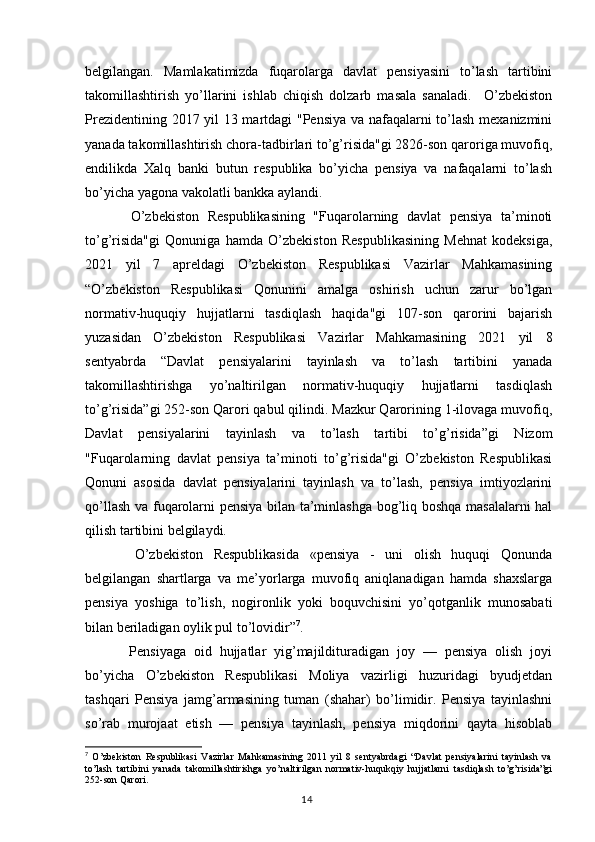 belgilangan.   Mamlakatimizda   fuqarolarga   davlat   pensiyasini   to’lash   tartibini
takomillashtirish   yo’llarini   ishlab   chiqish   dolzarb   masala   sanaladi.     O’zbekiston
Prezidentining 2017 yil 13 martdagi "Pensiya va nafaqalarni to’lash mexanizmini
yanada takomillashtirish chora-tadbirlari to’g’risida"gi 2826-son qaroriga muvofiq,
endilikda   Xalq   banki   butun   respublika   bo’yicha   pensiya   va   nafaqalarni   to’lash
bo’yicha yagona vakolatli bankka aylandi.
    O’zbekiston   Respublikasining   "Fuqarolarning   davlat   pensiya   ta’minoti
to’g’risida"gi   Qonuniga   hamda   O’zbekiston   Respublikasining   Mehnat   kodeksiga,
2021   yil   7   apreldagi   O’zbekiston   Respublikasi   Vazirlar   Mahkamasining
“O’zbekiston   Respublikasi   Qonunini   amalga   oshirish   uchun   zarur   bo’lgan
normativ-huquqiy   hujjatlarni   tasdiqlash   haqida"gi   107-son   qarorini   bajarish
yuzasidan   O’zbekiston   Respublikasi   Vazirlar   Mahkamasining   2021   yil   8
sentyabrda   “Davlat   pensiyalarini   tayinlash   va   to’lash   tartibini   yanada
takomillashtirishga   yo’naltirilgan   normativ-huquqiy   hujjatlarni   tasdiqlash
to’g’risida”gi 252-son Qarori qabul qilindi. Mazkur Qarorining 1-ilovaga muvofiq,
Davlat   pensiyalarini   tayinlash   va   to’lash   tartibi   to’g’risida”gi   Nizom
"Fuqarolarning   davlat   pensiya   ta’minoti   to’g’risida"gi   O’zbekiston   Respublikasi
Qonuni   asosida   davlat   pensiyalarini   tayinlash   va   to’lash,   pensiya   imtiyozlarini
qo’llash va fuqarolarni pensiya bilan ta’minlashga bog’liq boshqa masalalarni hal
qilish tartibini belgilaydi.
    O’zbekiston   Respublikasida   «pensiya   -   uni   olish   huquqi   Qonunda
belgilangan   shartlarga   va   me’yorlarga   muvofiq   aniqlanadigan   hamda   shaxslarga
pensiya   yoshiga   to’lish,   nogironlik   yoki   boquvchisini   yo’qotganlik   munosabati
bilan beriladigan oylik pul to’lovidir” 7
.
    Pensiyaga   oid   hujjatlar   yig’majildituradigan   joy   —   pensiya   olish   joyi
bo’yicha   O’zbekiston   Respublikasi   Moliya   vazirligi   huzuridagi   byudjetdan
tashqari   Pensiya   jamg’armasining   tuman   (shahar)   bo’limidir.   Pensiya   tayinlashni
so’rab   murojaat   etish   —   pensiya   tayinlash,   pensiya   miqdorini   qayta   hisoblab
7
  O’zbekiston   Respublikasi   Vazirlar   Mahkamasining   2011   yil   8   sentyabrdagi   “Davlat   pensiyalarini   tayinlash   va
to’lash   tartibini   yanada   takomillashtirishga   yo’naltirilgan   normativ-huqukqiy   hujjatlarni   tasdiqlash   to’g’risida”gi
252-son Qarori.
                                                                                        14 