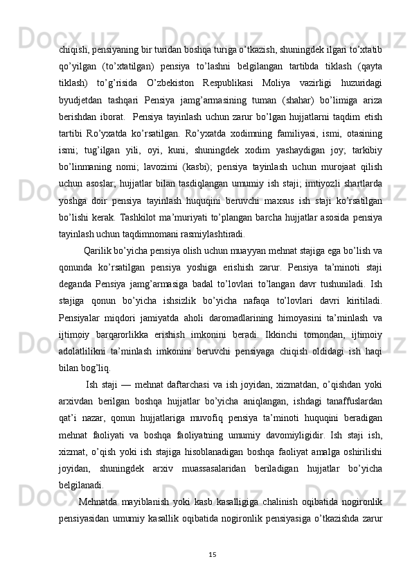 chiqish, pensiyaning bir turidan boshqa turiga o’tkazish, shuningdek ilgari to’xtatib
qo’yilgan   (to’xtatilgan)   pensiya   to’lashni   belgilangan   tartibda   tiklash   (qayta
tiklash)   to’g’risida   O’zbekiston   Respublikasi   Moliya   vazirligi   huzuridagi
byudjetdan   tashqari   Pensiya   jamg’armasining   tuman   (shahar)   bo’limiga   ariza
berishdan   iborat.     Pensiya   tayinlash   uchun   zarur   bo’lgan   hujjatlarni   taqdim   etish
tartibi   Ro’yxatda   ko’rsatilgan.   Ro’yxatda   xodimning   familiyasi,   ismi,   otasining
ismi;   tug’ilgan   yili,   oyi,   kuni,   shuningdek   xodim   yashaydigan   joy;   tarkibiy
bo’linmaning   nomi;   lavozimi   (kasbi);   pensiya   tayinlash   uchun   murojaat   qilish
uchun   asoslar;   hujjatlar   bilan   tasdiqlangan   umumiy   ish   staji;   imtiyozli   shartlarda
yoshga   doir   pensiya   tayinlash   huquqini   beruvchi   maxsus   ish   staji   ko’rsatilgan
bo’lishi   kerak.   Tashkilot   ma’muriyati   to’plangan   barcha  hujjatlar   asosida   pensiya
tayinlash uchun taqdimnomani rasmiylashtiradi.
  Qarilik bo’yicha pensiya olish uchun muayyan mehnat stajiga ega bo’lish va
qonunda   ko’rsatilgan   pensiya   yoshiga   erishish   zarur.   Pensiya   ta’minoti   staji
deganda   Pensiya   jamg’armasiga   badal   to’lovlari   to’langan   davr   tushuniladi.   Ish
stajiga   qonun   bo’yicha   ishsizlik   bo’yicha   nafaqa   to’lovlari   davri   kiritiladi.
Pensiyalar   miqdori   jamiyatda   aholi   daromadlarining   himoyasini   ta’minlash   va
ijtimoiy   barqarorlikka   erishish   imkonini   beradi.   Ikkinchi   tomondan,   ijtimoiy
adolatlilikni   ta’minlash   imkonini   beruvchi   pensiyaga   chiqish   oldidagi   ish   haqi
bilan bog’liq.
    Ish   staji   —   mehnat   daftarchasi   va   ish   joyidan,   xizmatdan,   o’qishdan   yoki
arxivdan   berilgan   boshqa   hujjatlar   bo’yicha   aniqlangan,   ishdagi   tanaffuslardan
qat’i   nazar,   qonun   hujjatlariga   muvofiq   pensiya   ta’minoti   huquqini   beradigan
mehnat   faoliyati   va   boshqa   faoliyatning   umumiy   davomiyligidir.   Ish   staji   ish,
xizmat,   o’qish   yoki   ish   stajiga   hisoblanadigan   boshqa   faoliyat   amalga   oshirilishi
joyidan,   shuningdek   arxiv   muassasalaridan   beriladigan   hujjatlar   bo’yicha
belgilanadi.
Mehnatda   mayiblanish   yoki   kasb   kasalligiga   chalinish   oqibatida   nogironlik
pensiyasidan   umumiy   kasallik   oqibatida   nogironlik   pensiyasiga   o’tkazishda   zarur
                                                                                        15