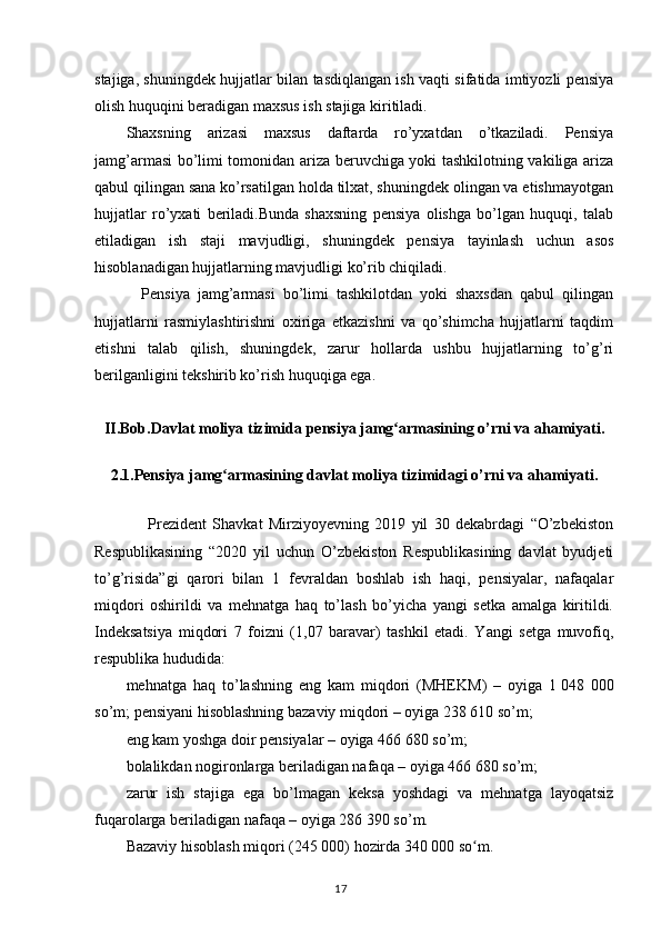 stajiga, shuningdek hujjatlar bilan tasdiqlangan ish vaqti sifatida imtiyozli pensiya
olish huquqini beradigan maxsus ish stajiga kiritiladi.
Shaxsning   arizasi   maxsus   daftarda   ro’yxatdan   o’tkaziladi.   Pensiya
jamg’armasi bo’limi tomonidan ariza beruvchiga yoki tashkilotning vakiliga ariza
qabul qilingan sana ko’rsatilgan holda tilxat, shuningdek olingan va etishmayotgan
hujjatlar   ro’yxati   beriladi.Bunda   shaxsning   pensiya   olishga   bo’lgan   huquqi,   talab
etiladigan   ish   staji   mavjudligi,   shuningdek   pensiya   tayinlash   uchun   asos
hisoblanadigan hujjatlarning mavjudligi ko’rib chiqiladi.   
    Pensiya   jamg’armasi   bo’limi   tashkilotdan   yoki   shaxsdan   qabul   qilingan
hujjatlarni   rasmiylashtirishni   oxiriga   etkazishni   va   qo’shimcha   hujjatlarni   taqdim
etishni   talab   qilish,   shuningdek,   zarur   hollarda   ushbu   hujjatlarning   to’g’ri
berilganligini tekshirib ko’rish huquqiga ega.
II.Bob.Davlat  moliya tizimida  p ensiya jamg armasiʻ ning  o’rni va ahamiyati.
2.1. Pensiya jamg armasi	
ʻ ning  davlat moliya tizimidagi o’rni va ahamiyati.
                  Prezident   Shavkat   Mirziyoyevning   2019   yil   30   dekabrdagi   “O’zbekiston
Respublikasining   “2020   yil   uchun   O’zbekiston   Respublikasining   davlat   byudjeti
to’g’risida”gi   qarori   bilan   1   fevraldan   boshlab   ish   haqi,   pensiyalar,   nafaqalar
miqdori   oshirildi   va   mehnatga   haq   to’lash   bo’yicha   yangi   setka   amalga   kiritildi.
Indeksatsiya   miqdori   7   foizni   (1,07   baravar)   tashkil   etadi.   Yangi   setga   muvofiq,
respublika hududida:
mehnatga   haq   to’lashning   eng   kam   miqdori   (MHEKM)   –   oyiga   1   048   000
so’m; pensiyani hisoblashning bazaviy miqdori – oyiga 238 610 so’m;
eng kam yoshga doir pensiyalar – oyiga 466 680 so’m;
bolalikdan nogironlarga beriladigan nafaqa – oyiga 466 680 so’m;
zarur   ish   stajiga   ega   bo’lmagan   keksa   yoshdagi   va   mehnatga   layoqatsiz
fuqarolarga beriladigan nafaqa – oyiga 286 390 so’m.
Bazaviy hisoblash miqori ( 245  000)  hozirda 340 000 so m	
ʻ .
                                                                                        17 
