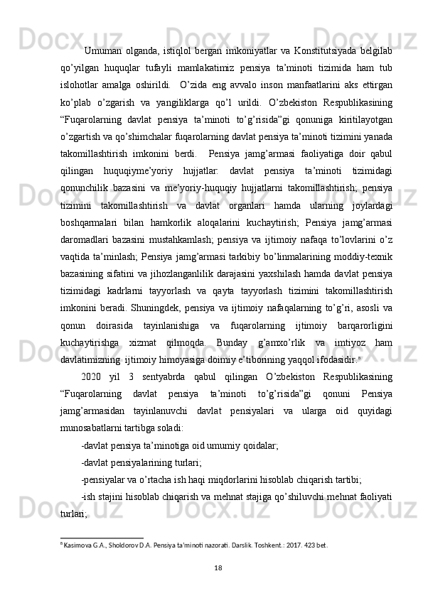   Umuman   olganda,   istiqlol   bergan   imkoniyatlar   va   Konstitutsiyada   belgilab
qo’yilgan   huquqlar   tufayli   mamlakatimiz   pensiya   ta’minoti   tizimida   ham   tub
islohotlar   amalga   oshirildi.     O’zida   eng   avvalo   inson   manfaatlarini   aks   ettirgan
ko’plab   o’zgarish   va   yangiliklarga   qo’l   urildi.   O’zbekiston   Respublikasining
“Fuqarolarning   davlat   pensiya   ta’minoti   to’g’risida”gi   qonuniga   kiritilayotgan
o’zgartish va qo’shimchalar fuqarolarning davlat pensiya ta’minoti tizimini yanada
takomillashtirish   imkonini   berdi.     Pensiya   jamg’armasi   faoliyatiga   doir   qabul
qilingan   huquqiyme’yoriy   hujjatlar:   davlat   pensiya   ta’minoti   tizimidagi
qonunchilik   bazasini   va   me’yoriy-huquqiy   hujjatlarni   takomillashtirish;   pensiya
tizimini   takomillashtirish   va   davlat   organlari   hamda   ularning   joylardagi
boshqarmalari   bilan   hamkorlik   aloqalarini   kuchaytirish;   Pensiya   jamg’armasi
daromadlari   bazasini   mustahkamlash;   pensiya   va   ijtimoiy   nafaqa   to’lovlarini   o’z
vaqtida ta’minlash;   Pensiya  jamg’armasi  tarkibiy bo’linmalarining  moddiy-texnik
bazasining   sifatini   va  jihozlanganlilik  darajasini   yaxshilash  hamda  davlat   pensiya
tizimidagi   kadrlarni   tayyorlash   va   qayta   tayyorlash   tizimini   takomillashtirish
imkonini   beradi.   Shuningdek,   pensiya   va   ijtimoiy   nafaqalarning   to’g’ri,   asosli   va
qonun   doirasida   tayinlanishiga   va   fuqarolarning   ijtimoiy   barqarorligini
kuchaytirishga   xizmat   qilmoqda.   Bunday   g’amxo’rlik   va   imtiyoz   ham
davlatimizning  ijtimoiy himoyasiga doimiy e’tiborining yaqqol ifodasidir. 8
2020   yil   3   sentyabrda   qabul   qilingan   O’zbekiston   Respublikasining
“Fuqarolarning   davlat   pensiya   ta’minoti   to’g’risida”gi   qonuni   Pensiya
jamg’armasidan   tayinlanuvchi   davlat   pensiyalari   va   ularga   oid   quyidagi
munosabatlarni tartibga soladi:
- davlat pensiya ta’minotiga oid umumiy qoidalar;
- davlat pensiyalarining turlari;
- pensiyalar va o’rtacha ish haqi miqdorlarini hisoblab chiqarish tartibi;
-ish stajini hisoblab chiqarish va mehnat stajiga qo’shiluvchi mehnat faoliyati
turlari;
8
 Kasimova G.A., Sholdorov D.A. Pensiya ta’minoti nazorati. Darslik. Toshkent.: 2017. 423 bet.
                                                                                        18 