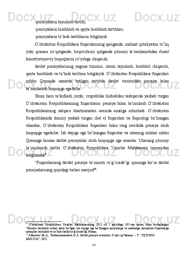 - pensiyalarni tayinlash tartibi;
- pensiyalarni hisoblash va qayta hisoblash tartiblari;
-pensiyalarni to’lash tartiblarini belgilaydi.
O’zbekiston Respublikasi fuqarolarining qariganda, mehnat qobiliyatini to’liq
yoki   qisman   yo’qotganda,   boquvchisiz   qolganda   ijtimoiy   ta’minlanishdan   iborat
konstitutsiyaviy huquqlarini ro’yobga chiqarish, 
davlat   pensiyalarining   yagona   tizimini,   ularni   tayinlash,   hisoblab   chiqarish,
qayta hisoblash va to’lash tartibini belgilaydi. O’zbekiston Respublikasi fuqarolari
ushbu   Qonunda   nazarda   tutilgan   tartibda   davlat   tomonidan   pensiya   bilan
ta’minlanish huquqiga egadirlar.
Shuni   ham   ta’kidlash   joizki,   respublika   hududidan   tashqarida   yashab   turgan
O’zbekiston   Respublikasining   fuqarolarini   pensiya   bilan   ta’minlash   O’zbekiston
Respublikasining   xalqaro   shartnomalari   asosida   amalga   oshiriladi.   O’zbekiston
Respublikasida   doimiy   yashab   turgan   chet   el   fuqarolari   va   fuqaroligi   bo’lmagan
shaxslar,   O’zbekiston   Respublikasi   fuqarolari   bilan   teng   ravishda   pensiya   olish
huquqiga egadirlar. Ish stajiga ega bo’lmagan fuqarolar va ularning oilalari ushbu
Qonunga binoan davlat pensiyalari olish huquqiga ega emaslar. Ularning ijtimoiy
ta’minlanish   tartibi   O’zbekiston   Respublikasi   Vazirlar   Mahkamasi   tomonidan
belgilanadi 9
.
“Fuqarolarning   davlat   pensiya   ta’minoti   to’g’risida”gi   qonunga   ko’ra   davlat
pensiyalarining quyidagi turlari mavjud 10
:
9
  O’zbekiston   Respublikasi   Vazirlar   Mahkamasining   2011   yil   7   apreldagi   107-son   qarori   bilan   tasdiqlangan
“Pensiya  tayinlash  uchun  zarur  bo’lgan  ish stajiga  ega  bo’lmagan  qariyalarga   va  mehnatga  layoqatsiz  fuqarolarga
nafaqalar tayinlash va to’lash tartibi to’g’risida”gi Nizom.
10
  Allayarov Sh.A., Toshmuxamedova D.A. Davlat pensiya ta’minoti. O‘quv qo‘llanma. – T.: “IQTISOD-
MOLIYA”, 2021
                                                                                        19