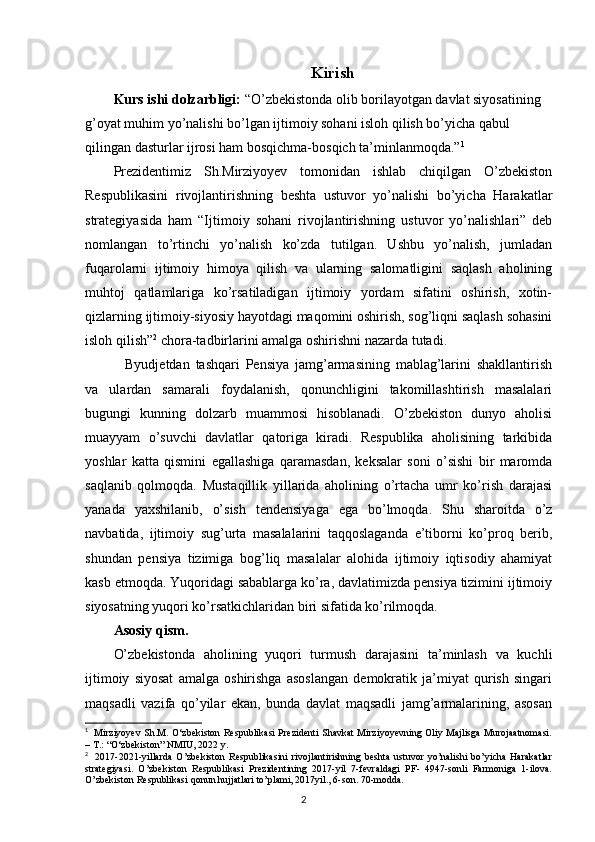 Kirish
Kurs ishi dolzarbligi:  “O’zbekistonda olib borilayotgan davlat siyosatining 
g’oyat muhim yo’nalishi bo’lgan ijtimoiy sohani isloh qilish bo’yicha qabul 
qilingan dasturlar ijrosi ham bosqichma-bosqich ta’minlanmoqda.” 1
Prezidentimiz   Sh.Mirziyoyev   tomonidan   ishlab   chiqilgan   O’zbekiston
Respublikasini   rivojlantirishning   beshta   ustuvor   yo’nalishi   bo’yicha   Harakatlar
strategiyasida   ham   “Ijtimoiy   sohani   rivojlantirishning   ustuvor   yo’nalishlari”   deb
nomlangan   to’rtinchi   yo’nalish   ko’zda   tutilgan.   Ushbu   yo’nalish,   jumladan
fuqarolarni   ijtimoiy   himoya   qilish   va   ularning   salomatligini   saqlash   aholining
muhtoj   qatlamlariga   ko’rsatiladigan   ijtimoiy   yordam   sifatini   oshirish,   xotin-
qizlarning ijtimoiy-siyosiy hayotdagi maqomini oshirish, sog’liqni saqlash sohasini
isloh qilish” 2
 chora-tadbirlarini amalga oshirishni nazarda tutadi.
    Byudjetdan   tashqari   Pensiya   jamg’armasining   mablag’larini   shakllantirish
va   ulardan   samarali   foydalanish,   qonunchligini   takomillashtirish   masalalari
bugungi   kunning   dolzarb   muammosi   hisoblanadi.   O’zbekiston   dunyo   aholisi
muayyam   o’suvchi   davlatlar   qatoriga   kiradi.   Respublika   aholisining   tarkibida
yoshlar   katta   qismini   egallashiga   qaramasdan,   keksalar   soni   o’sishi   bir   maromda
saqlanib   qolmoqda.   Mustaqillik   yillarida   aholining   o’rtacha   umr   ko’rish   darajasi
yanada   yaxshilanib,   o’sish   tendensiyaga   ega   bo’lmoqda.   Shu   sharoitda   o’z
navbatida,   ijtimoiy   sug’urta   masalalarini   taqqoslaganda   e’tiborni   ko’proq   berib,
shundan   pensiya   tizimiga   bog’liq   masalalar   alohida   ijtimoiy   iqtisodiy   ahamiyat
kasb etmoqda. Yuqoridagi sabablarga ko’ra, davlatimizda pensiya tizimini ijtimoiy
siyosatning yuqori ko’rsatkichlaridan biri sifatida ko’rilmoqda. 
Asosiy qism.
O’zbekistonda   aholining   yuqori   turmush   darajasini   ta’minlash   va   kuchli
ijtimoiy   siyosat   amalga   oshirishga   asoslangan   demokratik   ja’miyat   qurish   singari
maqsadli   vazifa   qo’yilar   ekan,   bunda   davlat   maqsadli   jamg’armalarining,   asosan
1
   Mirziyoyev Sh.M. O‘zbekiston Respublikasi Prezidenti Shavkat Mirziyoyevning Oliy Majlisga Murojaatnomasi.
– T.: “O‘zbekiston” NMIU, 2022 y. 
2
    2017-2021-yillarda   O’zbekiston   Respublikasini   rivojlantirishning   beshta   ustuvor   yo’nalishi   bo’yicha   Harakatlar
strategiyasi.   O’zbekiston   Respublikasi   Prezidentining   2017-yil   7-fevraldagi   PF-   4947-sonli   Farmoniga   1-ilova.
O’zbekiston Respublikasi qonun hujjatlari to’plami, 2017yil., 6-son. 70-modda.
                                                                                        2