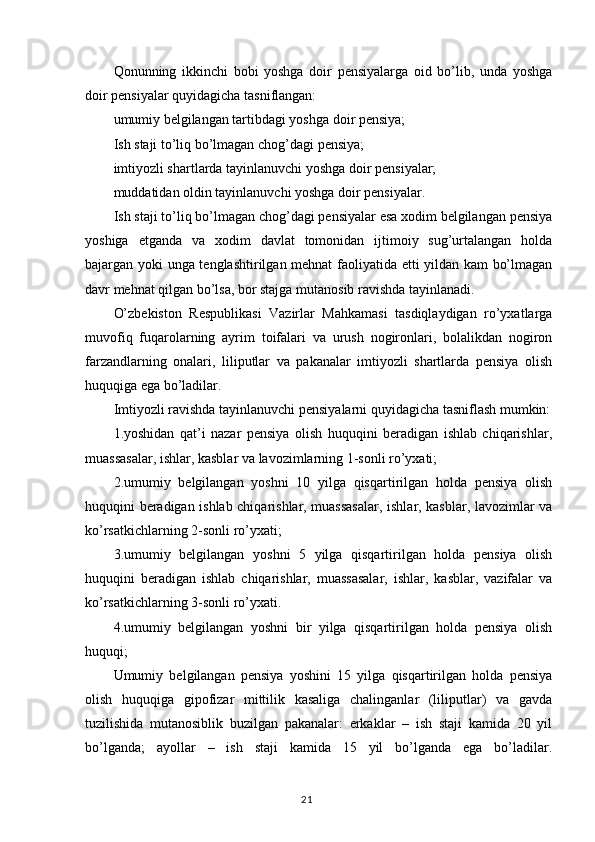 Qonunning   ikkinchi   bobi   yoshga   doir   pensiyalarga   oid   bo’lib,   unda   yoshga
doir pensiyalar quyidagicha tasniflangan:
umumiy belgilangan tartibdagi yoshga doir pensiya;
I sh staji to’liq bo’lmagan chog’dagi pensiya;
imtiyozli shartlarda tayinlanuvchi yoshga doir pensiyalar;
muddatidan oldin tayinlanuvchi yoshga doir pensiyalar.
Ish staji to’liq bo’lmagan chog’dagi pensiyalar esa xodim belgilangan pensiya
yoshiga   etganda   va   xodim   davlat   tomonidan   ijtimoiy   sug’urtalangan   holda
bajargan yoki unga tenglashtirilgan mehnat faoliyatida etti yildan kam bo’lmagan
davr mehnat qilgan bo’lsa, bor stajga mutanosib ravishda tayinlanadi.
O’zbekiston   Respublikasi   Vazirlar   Mahkamasi   tasdiqlaydigan   ro’yxatlarga
muvofiq   fuqarolarning   ayrim   toifalari   va   urush   nogironlari,   bolalikdan   nogiron
farzandlarning   onalari,   liliputlar   va   pakanalar   imtiyozli   shartlarda   pensiya   olish
huquqiga ega bo’ladilar.
Imtiyozli ravishda tayinlanuvchi pensiyalarni quyidagicha tasniflash mumkin:
1.yoshidan   qat’i   nazar   pensiya   olish   huquqini   beradigan   ishlab   chiqarishlar,
muassasalar, ishlar, kasblar va lavozimlarning 1-sonli ro’yxati;
2.umumiy   belgilangan   yoshni   10   yilga   qisqartirilgan   holda   pensiya   olish
huquqini beradigan ishlab chiqarishlar, muassasalar, ishlar, kasblar, lavozimlar va
ko’rsatkichlarning 2-sonli ro’yxati;
3.umumiy   belgilangan   yoshni   5   yilga   qisqartirilgan   holda   pensiya   olish
huquqini   beradigan   ishlab   chiqarishlar,   muassasalar,   ishlar,   kasblar,   vazifalar   va
ko’rsatkichlarning 3-sonli ro’yxati. 
4. umumiy   belgilangan   yoshni   bir   yilga   qisqartirilgan   holda   pensiya   olish
huquqi;
Umumiy   belgilangan   pensiya   yoshini   15   yilga   qisqartirilgan   holda   pensiya
olish   huquqiga   gipofizar   mittilik   kasaliga   chalinganlar   (liliputlar)   va   gavda
tuzilishida   mutanosiblik   buzilgan   pakanalar:   erkaklar   –   ish   staji   kamida   20   yil
bo’lganda;   ayollar   –   ish   staji   kamida   15   yil   bo’lganda   ega   bo’ladilar.
                                                                                        21