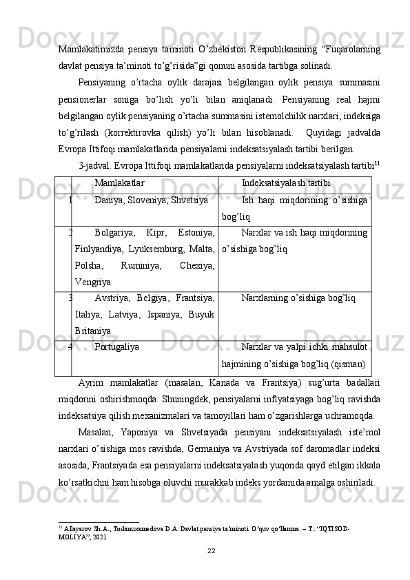 Mamlakatimizda   pensiya   taminoti   O’zbekiston   Respublikasining   “Fuqarolarning
davlat pensiya ta’minoti to’g’risida”gi qonuni asosida tartibga solinadi. 
Pensiyaning   o’rtacha   oylik   darajasi   belgilangan   oylik   pensiya   summasini
pensionerlar   soniga   bo’lish   yo’li   bilan   aniqlanadi.   Pensiyaning   real   hajmi
belgilangan oylik pensiyaning o’rtacha summasini istemolchilik narxlari, indeksiga
to’g’rilash   (korrektirovka   qilish)   yo’li   bilan   hisoblanadi.     Quyidagi   jadvalda
Evropa Ittifoqi mamlakatlarida pensiyalarni indeksatsiyalash tartibi berilgan.
3-jadval. Evropa Ittifoqi mamlakatlarida pensiyalarni indeksatsiyalash tartibi 11
Mamlakatlar Indeksatsiyalash tartibi
1 Daniya, Sloveniya, Shvetsiya Ish   haqi   miqdorining   o’sishiga
bog’liq
2 Bolgariya,   Kipr,   Estoniya,
Finlyandiya,   Lyuksemburg,   Malta,
Polsha,   Ruminiya,   Chexiya,
Vengriya Narxlar va ish haqi miqdorining
o’sishiga bog’liq
3 Avstriya,   Belgiya,   Frantsiya,
Italiya,   Latviya,   Ispaniya,   Buyuk
Britaniya Narxlarning o’sishiga bog’liq
4 Portugaliya Narxlar  va yalpi  ichki  mahsulot
hajmining o’sishiga bog’liq (qisman)
Ayrim   mamlakatlar   (masalan,   Kanada   va   Frantsiya)   sug’urta   badallari
miqdorini oshirishmoqda. Shuningdek, pensiyalarni inflyatsiyaga bog’liq ravishda
indeksatsiya qilish mexanizmalari va tamoyillari ham o’zgarishlarga uchramoqda. 
Masalan,   Yaponiya   va   Shvetsiyada   pensiyani   indeksatsiyalash   iste’mol
narxlari o’sishiga mos ravishda, Germaniya va Avstriyada sof daromadlar indeksi
asosida, Frantsiyada esa pensiyalarni indeksatsiyalash yuqorida qayd etilgan ikkala
ko’rsatkichni ham hisobga oluvchi murakkab indeks yordamida amalga oshiriladi.
11
  Allayarov Sh.A., Toshmuxamedova D.A. Davlat pensiya ta’minoti. O‘quv qo‘llanma. – T.: “IQTISOD-
MOLIYA”, 2021
                                                                                        22 